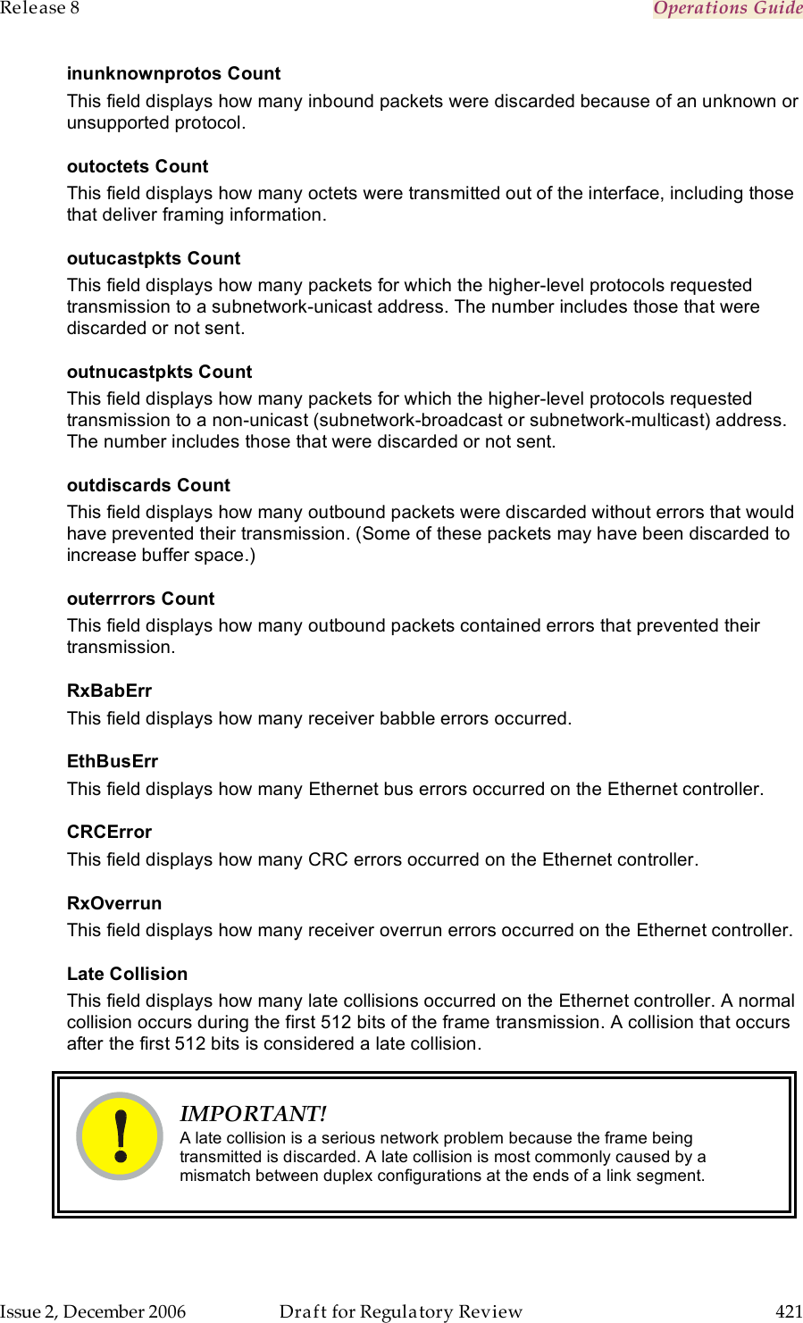 Release 8    Operations Guide   Issue 2, December 2006  Draft for Regulatory Review  421     inunknownprotos Count This field displays how many inbound packets were discarded because of an unknown or unsupported protocol. outoctets Count This field displays how many octets were transmitted out of the interface, including those that deliver framing information. outucastpkts Count This field displays how many packets for which the higher-level protocols requested transmission to a subnetwork-unicast address. The number includes those that were discarded or not sent. outnucastpkts Count This field displays how many packets for which the higher-level protocols requested transmission to a non-unicast (subnetwork-broadcast or subnetwork-multicast) address. The number includes those that were discarded or not sent. outdiscards Count This field displays how many outbound packets were discarded without errors that would have prevented their transmission. (Some of these packets may have been discarded to increase buffer space.) outerrrors Count This field displays how many outbound packets contained errors that prevented their transmission. RxBabErr This field displays how many receiver babble errors occurred. EthBusErr This field displays how many Ethernet bus errors occurred on the Ethernet controller. CRCError This field displays how many CRC errors occurred on the Ethernet controller. RxOverrun This field displays how many receiver overrun errors occurred on the Ethernet controller. Late Collision This field displays how many late collisions occurred on the Ethernet controller. A normal collision occurs during the first 512 bits of the frame transmission. A collision that occurs after the first 512 bits is considered a late collision.    IMPORTANT! A late collision is a serious network problem because the frame being transmitted is discarded. A late collision is most commonly caused by a mismatch between duplex configurations at the ends of a link segment.  