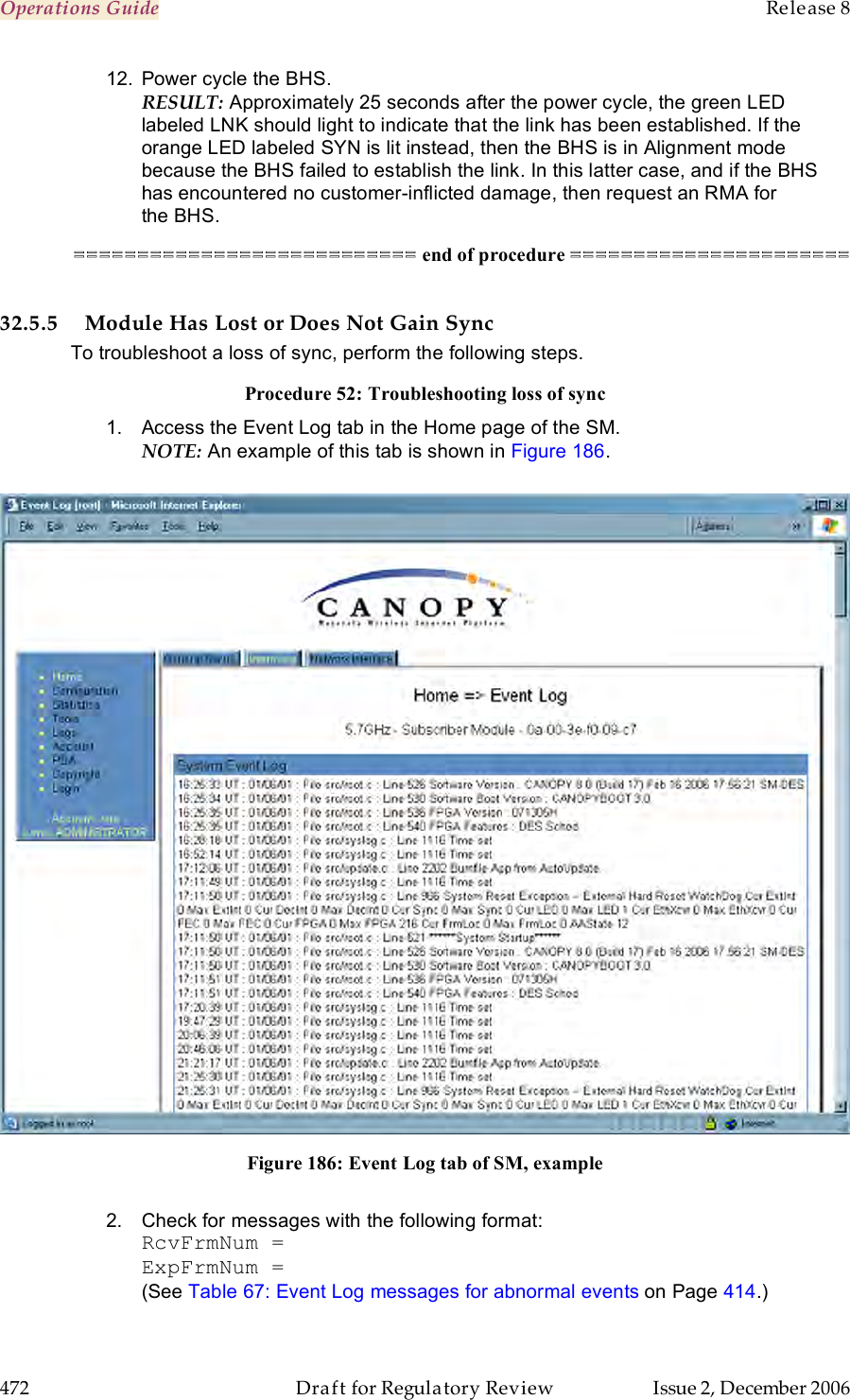 Operations Guide    Release 8   472  Draft for Regulatory Review  Issue 2, December 2006 12.  Power cycle the BHS. RESULT: Approximately 25 seconds after the power cycle, the green LED labeled LNK should light to indicate that the link has been established. If the orange LED labeled SYN is lit instead, then the BHS is in Alignment mode because the BHS failed to establish the link. In this latter case, and if the BHS has encountered no customer-inflicted damage, then request an RMA for the BHS. =========================== end of procedure ======================  32.5.5 Module Has Lost or Does Not Gain Sync To troubleshoot a loss of sync, perform the following steps. Procedure 52: Troubleshooting loss of sync 1.  Access the Event Log tab in the Home page of the SM. NOTE: An example of this tab is shown in Figure 186.   Figure 186: Event Log tab of SM, example  2.  Check for messages with the following format: RcvFrmNum = ExpFrmNum = (See Table 67: Event Log messages for abnormal events on Page 414.) 