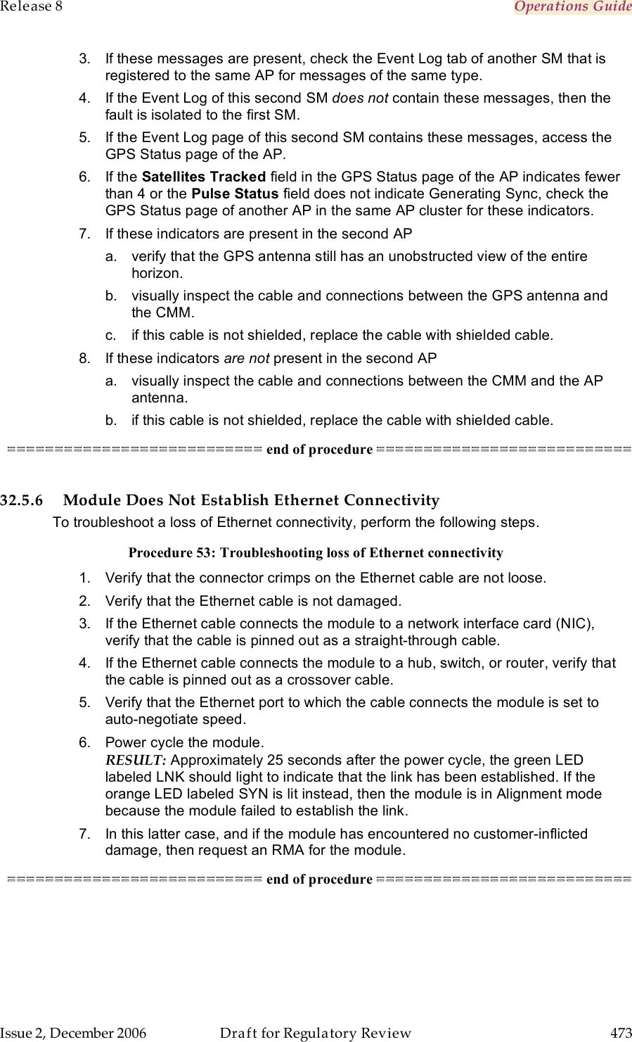 Release 8    Operations Guide   Issue 2, December 2006  Draft for Regulatory Review  473     3.  If these messages are present, check the Event Log tab of another SM that is registered to the same AP for messages of the same type. 4.  If the Event Log of this second SM does not contain these messages, then the fault is isolated to the first SM. 5.  If the Event Log page of this second SM contains these messages, access the GPS Status page of the AP. 6.  If the Satellites Tracked field in the GPS Status page of the AP indicates fewer than 4 or the Pulse Status field does not indicate Generating Sync, check the GPS Status page of another AP in the same AP cluster for these indicators. 7.  If these indicators are present in the second AP a.  verify that the GPS antenna still has an unobstructed view of the entire horizon. b.  visually inspect the cable and connections between the GPS antenna and the CMM. c.  if this cable is not shielded, replace the cable with shielded cable. 8.  If these indicators are not present in the second AP a.  visually inspect the cable and connections between the CMM and the AP antenna. b.  if this cable is not shielded, replace the cable with shielded cable. =========================== end of procedure ===========================  32.5.6 Module Does Not Establish Ethernet Connectivity To troubleshoot a loss of Ethernet connectivity, perform the following steps. Procedure 53: Troubleshooting loss of Ethernet connectivity 1.  Verify that the connector crimps on the Ethernet cable are not loose. 2.  Verify that the Ethernet cable is not damaged. 3.  If the Ethernet cable connects the module to a network interface card (NIC), verify that the cable is pinned out as a straight-through cable. 4.  If the Ethernet cable connects the module to a hub, switch, or router, verify that the cable is pinned out as a crossover cable. 5.  Verify that the Ethernet port to which the cable connects the module is set to auto-negotiate speed. 6.  Power cycle the module. RESULT: Approximately 25 seconds after the power cycle, the green LED labeled LNK should light to indicate that the link has been established. If the orange LED labeled SYN is lit instead, then the module is in Alignment mode because the module failed to establish the link.  7.  In this latter case, and if the module has encountered no customer-inflicted damage, then request an RMA for the module. =========================== end of procedure ===========================  