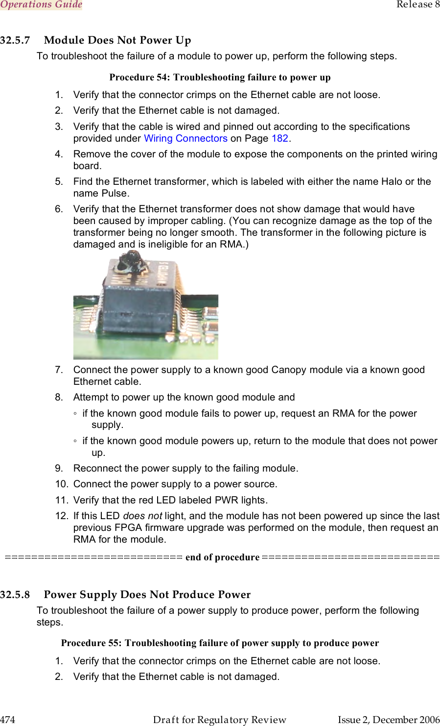 Operations Guide    Release 8   474  Draft for Regulatory Review  Issue 2, December 2006 32.5.7 Module Does Not Power Up To troubleshoot the failure of a module to power up, perform the following steps. Procedure 54: Troubleshooting failure to power up 1.  Verify that the connector crimps on the Ethernet cable are not loose. 2.  Verify that the Ethernet cable is not damaged. 3.  Verify that the cable is wired and pinned out according to the specifications provided under Wiring Connectors on Page 182. 4.  Remove the cover of the module to expose the components on the printed wiring board. 5.  Find the Ethernet transformer, which is labeled with either the name Halo or the name Pulse.  6.  Verify that the Ethernet transformer does not show damage that would have been caused by improper cabling. (You can recognize damage as the top of the transformer being no longer smooth. The transformer in the following picture is damaged and is ineligible for an RMA.)  7.  Connect the power supply to a known good Canopy module via a known good Ethernet cable.   8.  Attempt to power up the known good module and ◦  if the known good module fails to power up, request an RMA for the power supply. ◦  if the known good module powers up, return to the module that does not power up. 9.  Reconnect the power supply to the failing module. 10.  Connect the power supply to a power source. 11.  Verify that the red LED labeled PWR lights. 12.  If this LED does not light, and the module has not been powered up since the last previous FPGA firmware upgrade was performed on the module, then request an RMA for the module. =========================== end of procedure ===========================  32.5.8 Power Supply Does Not Produce Power To troubleshoot the failure of a power supply to produce power, perform the following steps. Procedure 55: Troubleshooting failure of power supply to produce power 1.  Verify that the connector crimps on the Ethernet cable are not loose. 2.  Verify that the Ethernet cable is not damaged. 