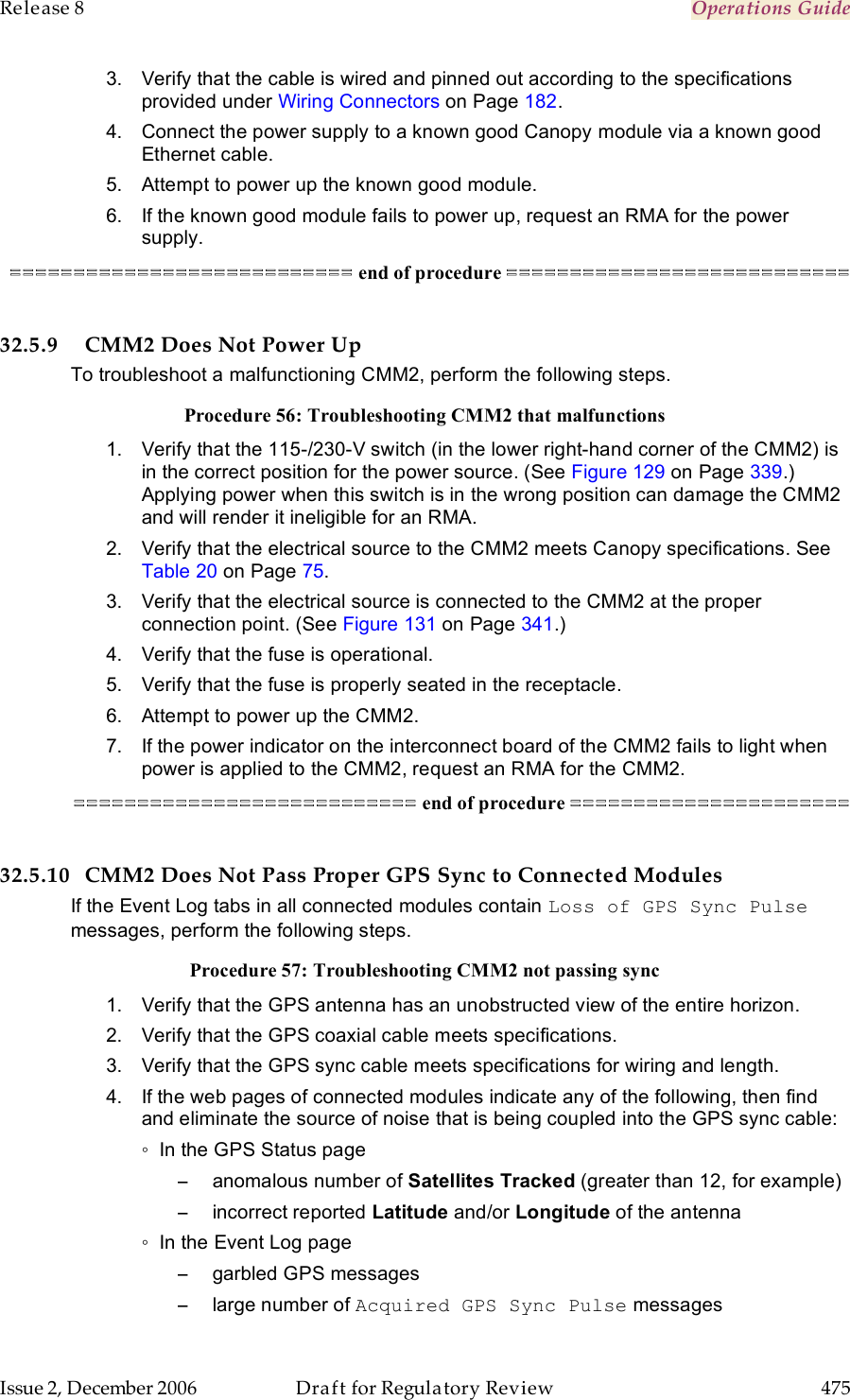 Release 8    Operations Guide   Issue 2, December 2006  Draft for Regulatory Review  475     3.  Verify that the cable is wired and pinned out according to the specifications provided under Wiring Connectors on Page 182. 4.  Connect the power supply to a known good Canopy module via a known good Ethernet cable.   5.  Attempt to power up the known good module. 6.  If the known good module fails to power up, request an RMA for the power supply. =========================== end of procedure ===========================  32.5.9 CMM2 Does Not Power Up To troubleshoot a malfunctioning CMM2, perform the following steps. Procedure 56: Troubleshooting CMM2 that malfunctions 1.  Verify that the 115-/230-V switch (in the lower right-hand corner of the CMM2) is in the correct position for the power source. (See Figure 129 on Page 339.) Applying power when this switch is in the wrong position can damage the CMM2 and will render it ineligible for an RMA. 2.  Verify that the electrical source to the CMM2 meets Canopy specifications. See Table 20 on Page 75.  3.  Verify that the electrical source is connected to the CMM2 at the proper connection point. (See Figure 131 on Page 341.) 4.  Verify that the fuse is operational. 5.  Verify that the fuse is properly seated in the receptacle. 6.  Attempt to power up the CMM2. 7.  If the power indicator on the interconnect board of the CMM2 fails to light when power is applied to the CMM2, request an RMA for the CMM2. =========================== end of procedure ======================  32.5.10 CMM2 Does Not Pass Proper GPS Sync to Connected Modules If the Event Log tabs in all connected modules contain Loss of GPS Sync Pulse messages, perform the following steps. Procedure 57: Troubleshooting CMM2 not passing sync 1.  Verify that the GPS antenna has an unobstructed view of the entire horizon. 2.  Verify that the GPS coaxial cable meets specifications. 3.  Verify that the GPS sync cable meets specifications for wiring and length. 4.  If the web pages of connected modules indicate any of the following, then find and eliminate the source of noise that is being coupled into the GPS sync cable: ◦  In the GPS Status page −  anomalous number of Satellites Tracked (greater than 12, for example) −  incorrect reported Latitude and/or Longitude of the antenna ◦  In the Event Log page −  garbled GPS messages −  large number of Acquired GPS Sync Pulse messages 