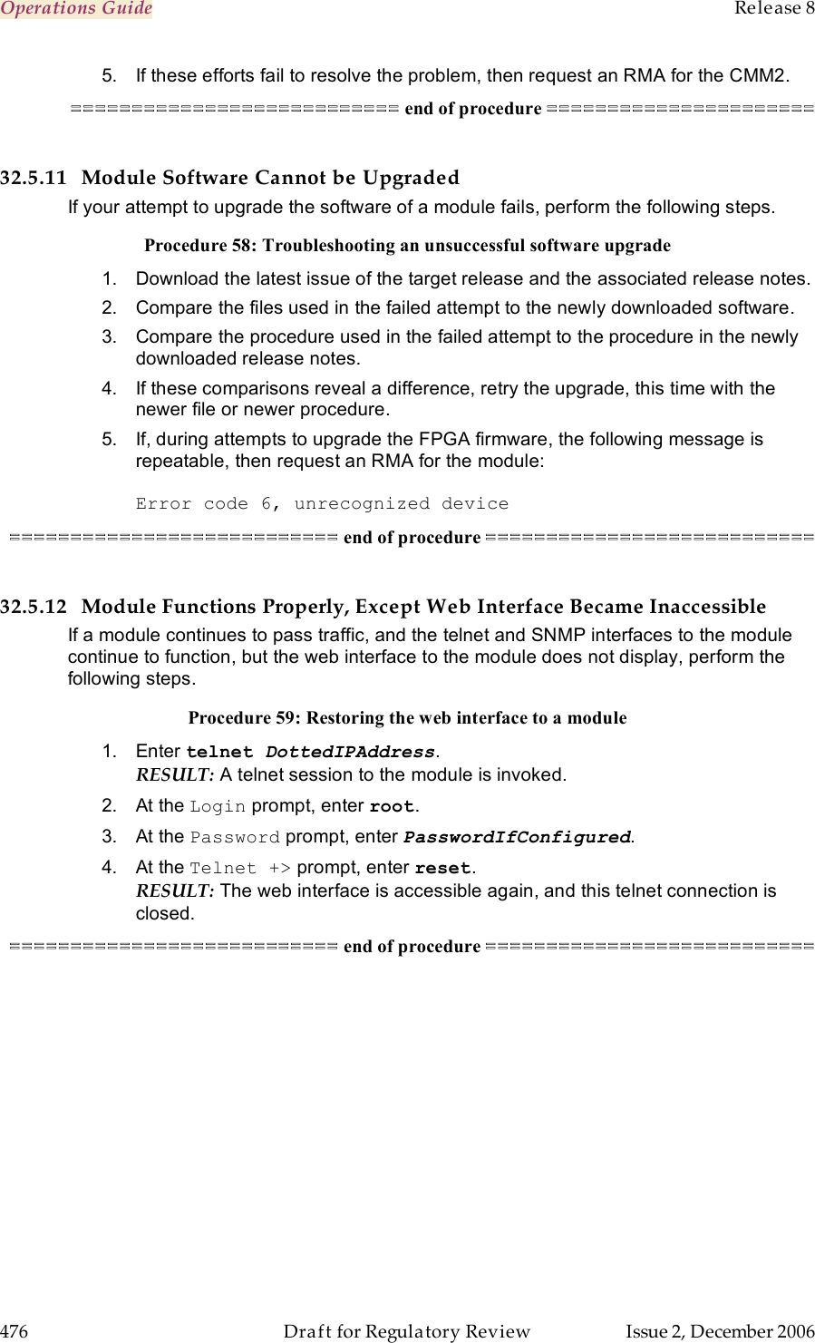 Operations Guide    Release 8   476  Draft for Regulatory Review  Issue 2, December 2006 5.  If these efforts fail to resolve the problem, then request an RMA for the CMM2. =========================== end of procedure ======================  32.5.11 Module Software Cannot be Upgraded If your attempt to upgrade the software of a module fails, perform the following steps. Procedure 58: Troubleshooting an unsuccessful software upgrade 1.  Download the latest issue of the target release and the associated release notes.  2.  Compare the files used in the failed attempt to the newly downloaded software. 3.  Compare the procedure used in the failed attempt to the procedure in the newly downloaded release notes. 4.  If these comparisons reveal a difference, retry the upgrade, this time with the newer file or newer procedure. 5.  If, during attempts to upgrade the FPGA firmware, the following message is repeatable, then request an RMA for the module:  Error code 6, unrecognized device =========================== end of procedure ===========================  32.5.12 Module Functions Properly, Except Web Interface Became Inaccessible If a module continues to pass traffic, and the telnet and SNMP interfaces to the module continue to function, but the web interface to the module does not display, perform the following steps. Procedure 59: Restoring the web interface to a module 1.  Enter telnet DottedIPAddress. RESULT: A telnet session to the module is invoked. 2.  At the Login prompt, enter root. 3.  At the Password prompt, enter PasswordIfConfigured. 4.  At the Telnet +&gt; prompt, enter reset. RESULT: The web interface is accessible again, and this telnet connection is closed. =========================== end of procedure =========================== 