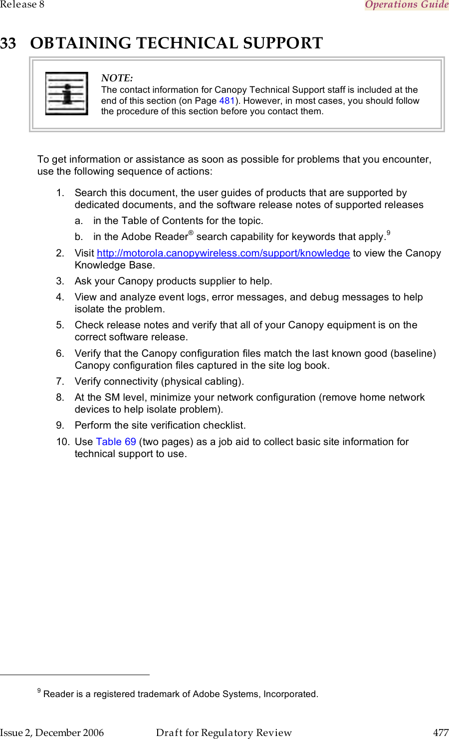 Release 8    Operations Guide   Issue 2, December 2006  Draft for Regulatory Review  477     33 OBTAINING TECHNICAL SUPPORT  NOTE: The contact information for Canopy Technical Support staff is included at the end of this section (on Page 481). However, in most cases, you should follow the procedure of this section before you contact them.  To get information or assistance as soon as possible for problems that you encounter, use the following sequence of actions: 1.  Search this document, the user guides of products that are supported by dedicated documents, and the software release notes of supported releases a.  in the Table of Contents for the topic. b.  in the Adobe Reader® search capability for keywords that apply.9  2.  Visit http://motorola.canopywireless.com/support/knowledge to view the Canopy Knowledge Base. 3.  Ask your Canopy products supplier to help. 4.  View and analyze event logs, error messages, and debug messages to help isolate the problem. 5.  Check release notes and verify that all of your Canopy equipment is on the correct software release. 6.  Verify that the Canopy configuration files match the last known good (baseline) Canopy configuration files captured in the site log book. 7.  Verify connectivity (physical cabling). 8.  At the SM level, minimize your network configuration (remove home network devices to help isolate problem). 9.  Perform the site verification checklist. 10.  Use Table 69 (two pages) as a job aid to collect basic site information for technical support to use.                                                          9 Reader is a registered trademark of Adobe Systems, Incorporated. 