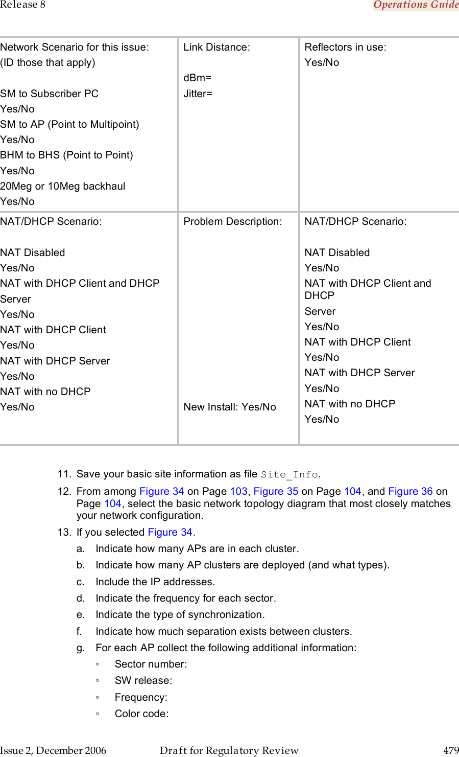 Release 8    Operations Guide   Issue 2, December 2006  Draft for Regulatory Review  479     Network Scenario for this issue: (ID those that apply)  SM to Subscriber PC Yes/No SM to AP (Point to Multipoint) Yes/No BHM to BHS (Point to Point) Yes/No 20Meg or 10Meg backhaul Yes/No Link Distance:  dBm= Jitter=  Reflectors in use: Yes/No NAT/DHCP Scenario:  NAT Disabled Yes/No NAT with DHCP Client and DHCP  Server Yes/No NAT with DHCP Client Yes/No NAT with DHCP Server Yes/No NAT with no DHCP Yes/No  Problem Description:            New Install: Yes/No NAT/DHCP Scenario:  NAT Disabled Yes/No NAT with DHCP Client and DHCP  Server Yes/No NAT with DHCP Client Yes/No NAT with DHCP Server Yes/No NAT with no DHCP Yes/No   11.  Save your basic site information as file Site_Info. 12.  From among Figure 34 on Page 103, Figure 35 on Page 104, and Figure 36 on Page 104, select the basic network topology diagram that most closely matches your network configuration.  13.  If you selected Figure 34. a.  Indicate how many APs are in each cluster. b.  Indicate how many AP clusters are deployed (and what types). c.  Include the IP addresses. d.  Indicate the frequency for each sector. e.  Indicate the type of synchronization. f.  Indicate how much separation exists between clusters.  g.  For each AP collect the following additional information: ◦  Sector number: ◦  SW release: ◦  Frequency: ◦  Color code: 