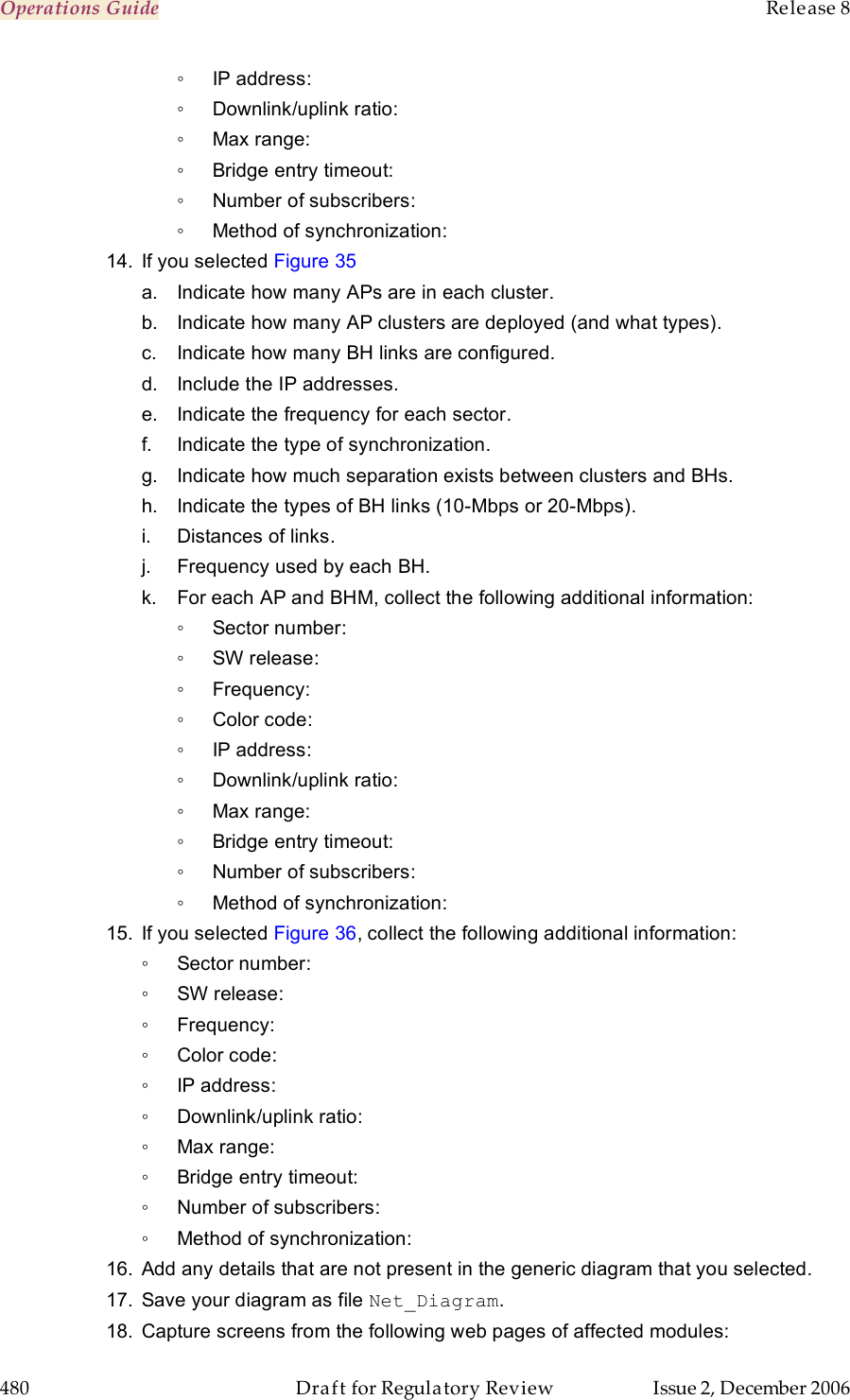 Operations Guide    Release 8   480  Draft for Regulatory Review  Issue 2, December 2006 ◦  IP address: ◦  Downlink/uplink ratio: ◦  Max range: ◦  Bridge entry timeout: ◦  Number of subscribers: ◦  Method of synchronization: 14.  If you selected Figure 35 a.  Indicate how many APs are in each cluster. b.  Indicate how many AP clusters are deployed (and what types). c.  Indicate how many BH links are configured. d.  Include the IP addresses. e.  Indicate the frequency for each sector. f.  Indicate the type of synchronization. g.  Indicate how much separation exists between clusters and BHs.  h.  Indicate the types of BH links (10-Mbps or 20-Mbps). i.  Distances of links. j.  Frequency used by each BH. k.  For each AP and BHM, collect the following additional information: ◦  Sector number: ◦  SW release: ◦  Frequency: ◦  Color code: ◦  IP address: ◦  Downlink/uplink ratio: ◦  Max range: ◦  Bridge entry timeout: ◦  Number of subscribers: ◦  Method of synchronization: 15.  If you selected Figure 36, collect the following additional information: ◦  Sector number: ◦  SW release: ◦  Frequency: ◦  Color code: ◦  IP address: ◦  Downlink/uplink ratio: ◦  Max range: ◦  Bridge entry timeout: ◦  Number of subscribers: ◦  Method of synchronization: 16.  Add any details that are not present in the generic diagram that you selected. 17.  Save your diagram as file Net_Diagram. 18.  Capture screens from the following web pages of affected modules: 