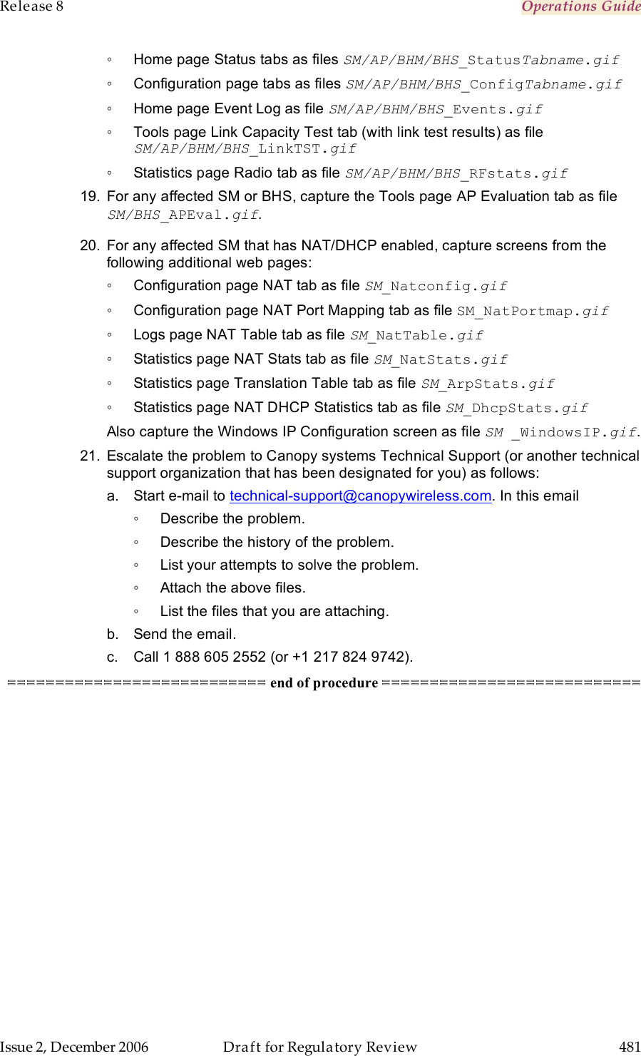 Release 8    Operations Guide   Issue 2, December 2006  Draft for Regulatory Review  481     ◦  Home page Status tabs as files SM/AP/BHM/BHS_StatusTabname.gif ◦  Configuration page tabs as files SM/AP/BHM/BHS_ConfigTabname.gif ◦  Home page Event Log as file SM/AP/BHM/BHS_Events.gif ◦  Tools page Link Capacity Test tab (with link test results) as file SM/AP/BHM/BHS_LinkTST.gif ◦  Statistics page Radio tab as file SM/AP/BHM/BHS_RFstats.gif 19.  For any affected SM or BHS, capture the Tools page AP Evaluation tab as file SM/BHS_APEval.gif. 20.  For any affected SM that has NAT/DHCP enabled, capture screens from the following additional web pages: ◦  Configuration page NAT tab as file SM_Natconfig.gif ◦  Configuration page NAT Port Mapping tab as file SM_NatPortmap.gif ◦  Logs page NAT Table tab as file SM_NatTable.gif ◦  Statistics page NAT Stats tab as file SM_NatStats.gif ◦  Statistics page Translation Table tab as file SM_ArpStats.gif ◦  Statistics page NAT DHCP Statistics tab as file SM_DhcpStats.gif Also capture the Windows IP Configuration screen as file SM _WindowsIP.gif. 21.  Escalate the problem to Canopy systems Technical Support (or another technical support organization that has been designated for you) as follows: a.  Start e-mail to technical-support@canopywireless.com. In this email ◦  Describe the problem. ◦  Describe the history of the problem. ◦  List your attempts to solve the problem. ◦  Attach the above files. ◦  List the files that you are attaching. b.  Send the email. c.  Call 1 888 605 2552 (or +1 217 824 9742). =========================== end of procedure =========================== 