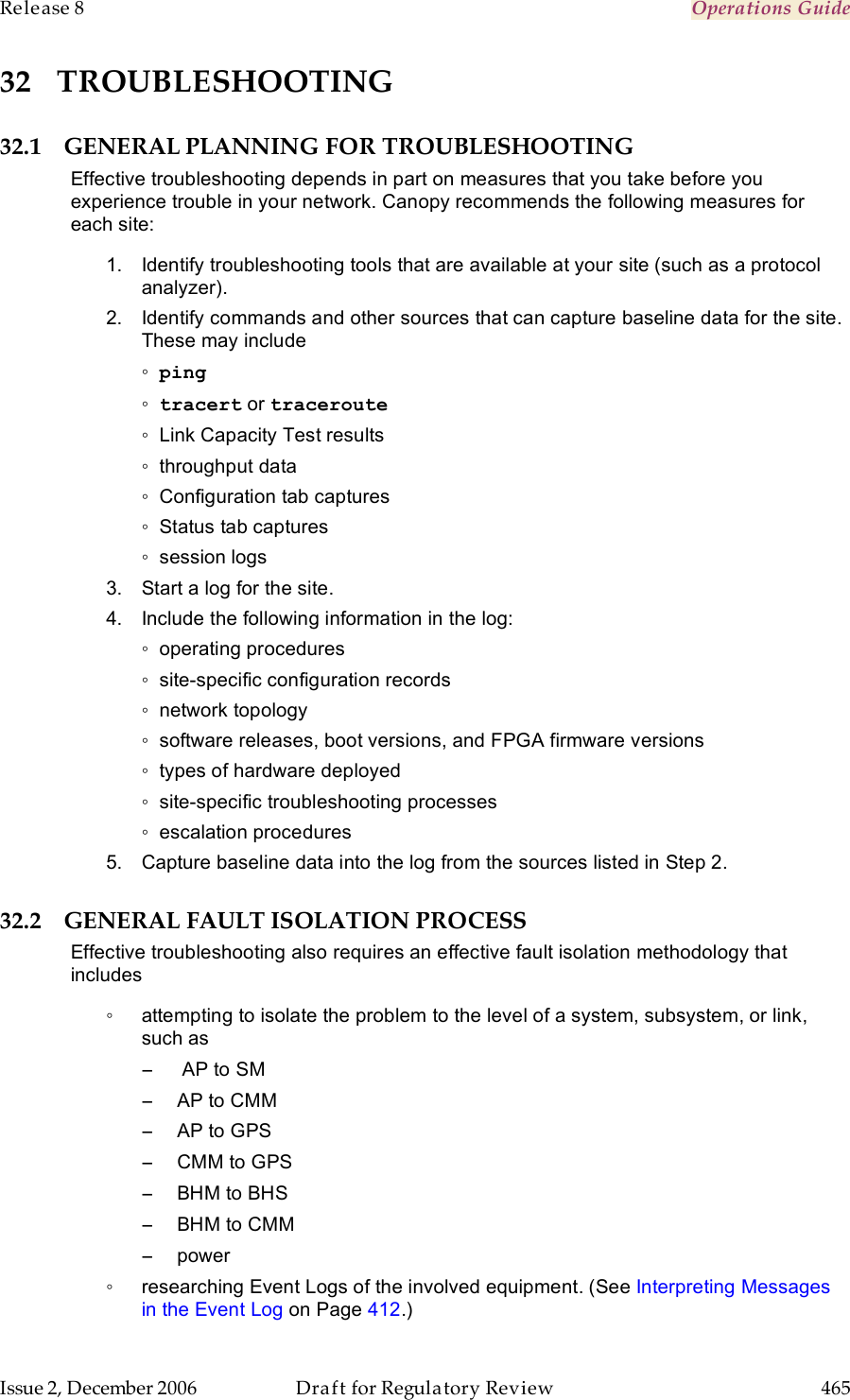 Release 8    Operations Guide   Issue 2, December 2006  Draft for Regulatory Review  465     32 TROUBLESHOOTING 32.1 GENERAL PLANNING FOR TROUBLESHOOTING Effective troubleshooting depends in part on measures that you take before you experience trouble in your network. Canopy recommends the following measures for each site: 1.  Identify troubleshooting tools that are available at your site (such as a protocol analyzer). 2.  Identify commands and other sources that can capture baseline data for the site. These may include ◦ ping ◦ tracert or traceroute ◦  Link Capacity Test results ◦  throughput data ◦  Configuration tab captures ◦  Status tab captures ◦  session logs 3.  Start a log for the site. 4.  Include the following information in the log: ◦  operating procedures ◦  site-specific configuration records ◦  network topology ◦  software releases, boot versions, and FPGA firmware versions ◦  types of hardware deployed ◦  site-specific troubleshooting processes ◦  escalation procedures 5.  Capture baseline data into the log from the sources listed in Step 2. 32.2 GENERAL FAULT ISOLATION PROCESS Effective troubleshooting also requires an effective fault isolation methodology that includes ◦  attempting to isolate the problem to the level of a system, subsystem, or link, such as −   AP to SM −  AP to CMM −  AP to GPS −  CMM to GPS −  BHM to BHS −  BHM to CMM −  power ◦  researching Event Logs of the involved equipment. (See Interpreting Messages in the Event Log on Page 412.) 