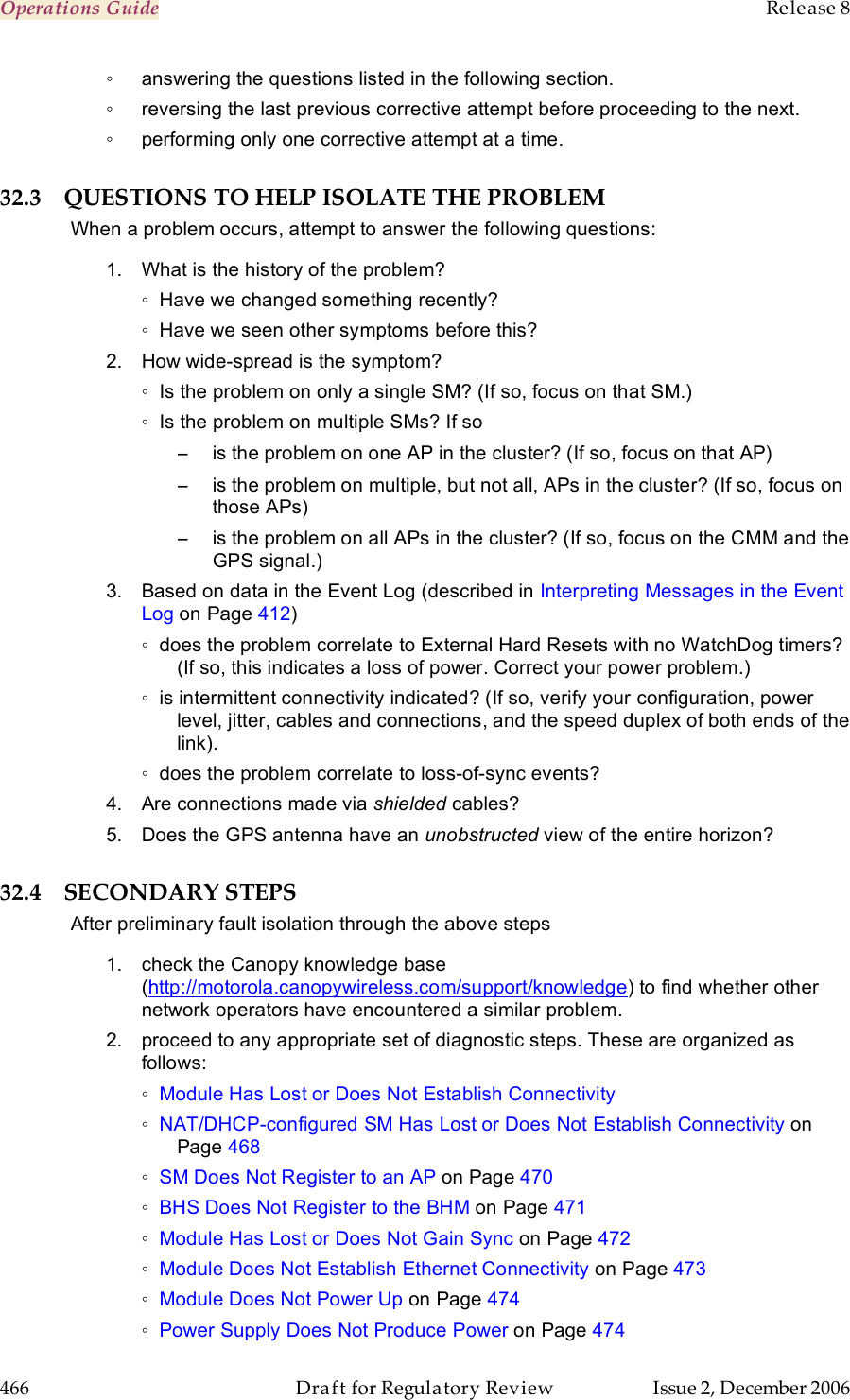 Operations Guide    Release 8   466  Draft for Regulatory Review  Issue 2, December 2006 ◦  answering the questions listed in the following section. ◦  reversing the last previous corrective attempt before proceeding to the next. ◦  performing only one corrective attempt at a time. 32.3 QUESTIONS TO HELP ISOLATE THE PROBLEM When a problem occurs, attempt to answer the following questions: 1.  What is the history of the problem? ◦  Have we changed something recently? ◦  Have we seen other symptoms before this? 2.  How wide-spread is the symptom?  ◦  Is the problem on only a single SM? (If so, focus on that SM.) ◦  Is the problem on multiple SMs? If so −  is the problem on one AP in the cluster? (If so, focus on that AP) −  is the problem on multiple, but not all, APs in the cluster? (If so, focus on those APs) −  is the problem on all APs in the cluster? (If so, focus on the CMM and the GPS signal.) 3.  Based on data in the Event Log (described in Interpreting Messages in the Event Log on Page 412) ◦  does the problem correlate to External Hard Resets with no WatchDog timers? (If so, this indicates a loss of power. Correct your power problem.) ◦  is intermittent connectivity indicated? (If so, verify your configuration, power level, jitter, cables and connections, and the speed duplex of both ends of the link). ◦  does the problem correlate to loss-of-sync events? 4.  Are connections made via shielded cables? 5.  Does the GPS antenna have an unobstructed view of the entire horizon? 32.4 SECONDARY STEPS After preliminary fault isolation through the above steps 1.  check the Canopy knowledge base (http://motorola.canopywireless.com/support/knowledge) to find whether other network operators have encountered a similar problem. 2.  proceed to any appropriate set of diagnostic steps. These are organized as follows: ◦ Module Has Lost or Does Not Establish Connectivity ◦ NAT/DHCP-configured SM Has Lost or Does Not Establish Connectivity on Page 468 ◦ SM Does Not Register to an AP on Page 470 ◦ BHS Does Not Register to the BHM on Page 471 ◦ Module Has Lost or Does Not Gain Sync on Page 472 ◦ Module Does Not Establish Ethernet Connectivity on Page 473 ◦ Module Does Not Power Up on Page 474 ◦ Power Supply Does Not Produce Power on Page 474 