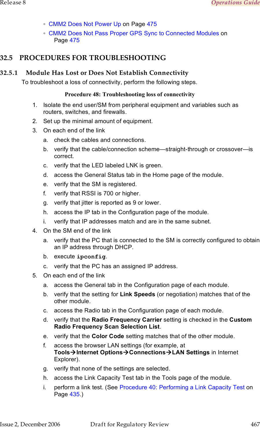 Release 8    Operations Guide   Issue 2, December 2006  Draft for Regulatory Review  467     ◦ CMM2 Does Not Power Up on Page 475 ◦ CMM2 Does Not Pass Proper GPS Sync to Connected Modules on  Page 475 32.5 PROCEDURES FOR TROUBLESHOOTING 32.5.1 Module Has Lost or Does Not Establish Connectivity To troubleshoot a loss of connectivity, perform the following steps. Procedure 48: Troubleshooting loss of connectivity 1.  Isolate the end user/SM from peripheral equipment and variables such as routers, switches, and firewalls.  2.  Set up the minimal amount of equipment. 3.  On each end of the link a.  check the cables and connections. b.  verify that the cable/connection scheme—straight-through or crossover—is correct. c.  verify that the LED labeled LNK is green. d.  access the General Status tab in the Home page of the module. e.  verify that the SM is registered. f.  verify that RSSI is 700 or higher. g.  verify that jitter is reported as 9 or lower. h.  access the IP tab in the Configuration page of the module. i.  verify that IP addresses match and are in the same subnet. 4.  On the SM end of the link a.  verify that the PC that is connected to the SM is correctly configured to obtain an IP address through DHCP. b.  execute ipconfig. c.  verify that the PC has an assigned IP address. 5.  On each end of the link a.  access the General tab in the Configuration page of each module. b.  verify that the setting for Link Speeds (or negotiation) matches that of the other module. c.  access the Radio tab in the Configuration page of each module. d.  verify that the Radio Frequency Carrier setting is checked in the Custom Radio Frequency Scan Selection List. e.  verify that the Color Code setting matches that of the other module. f.  access the browser LAN settings (for example, at  ToolsInternet OptionsConnectionsLAN Settings in Internet Explorer). g.  verify that none of the settings are selected. h.  access the Link Capacity Test tab in the Tools page of the module. i.  perform a link test. (See Procedure 40: Performing a Link Capacity Test on Page 435.) 