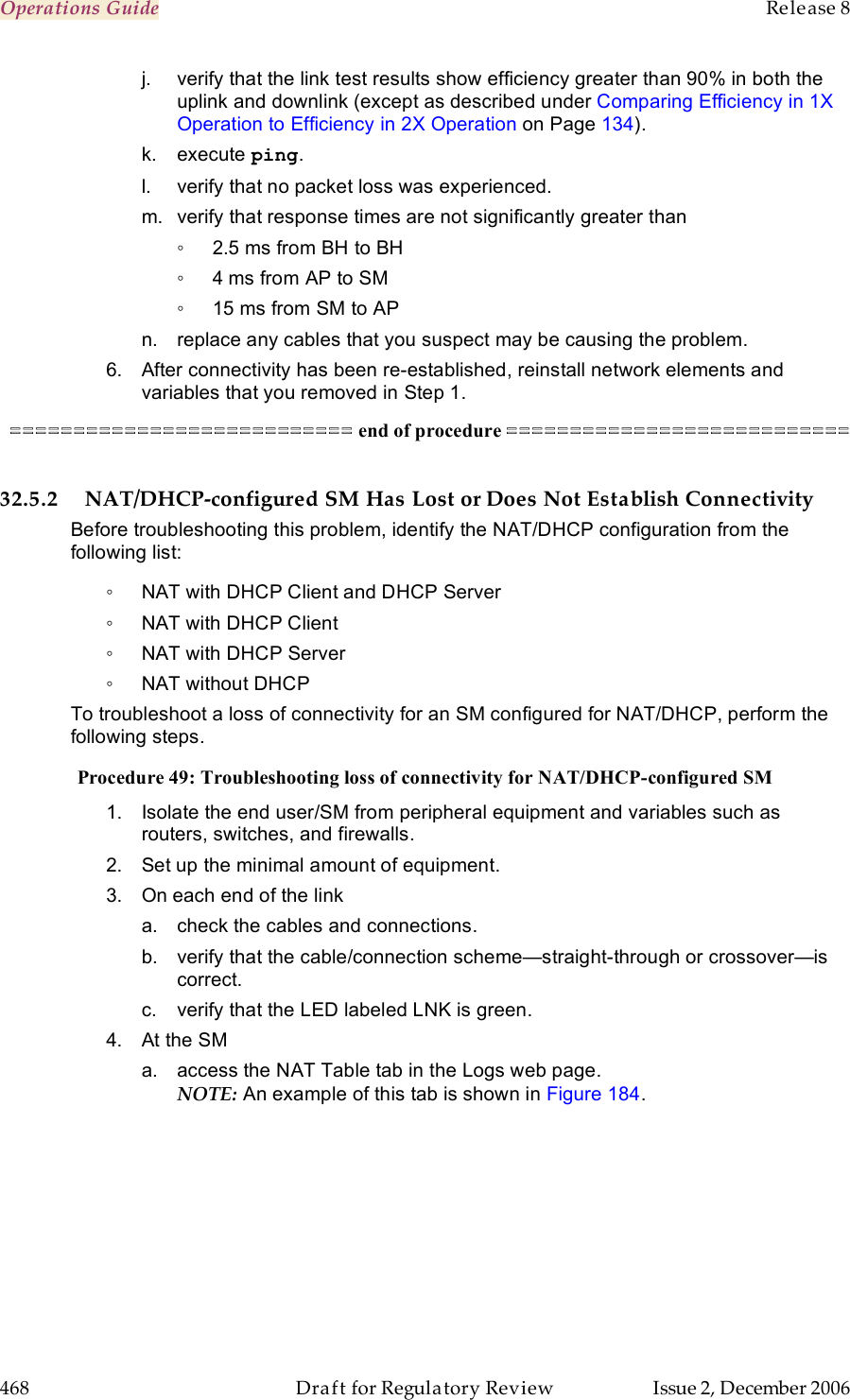 Operations Guide    Release 8   468  Draft for Regulatory Review  Issue 2, December 2006 j.  verify that the link test results show efficiency greater than 90% in both the uplink and downlink (except as described under Comparing Efficiency in 1X Operation to Efficiency in 2X Operation on Page 134). k.  execute ping. l.  verify that no packet loss was experienced. m.  verify that response times are not significantly greater than  ◦  2.5 ms from BH to BH ◦  4 ms from AP to SM ◦  15 ms from SM to AP n.  replace any cables that you suspect may be causing the problem. 6.  After connectivity has been re-established, reinstall network elements and variables that you removed in Step 1. =========================== end of procedure ===========================  32.5.2 NAT/DHCP-configured SM Has Lost or Does Not Establish Connectivity Before troubleshooting this problem, identify the NAT/DHCP configuration from the following list: ◦  NAT with DHCP Client and DHCP Server ◦  NAT with DHCP Client ◦  NAT with DHCP Server ◦  NAT without DHCP To troubleshoot a loss of connectivity for an SM configured for NAT/DHCP, perform the following steps. Procedure 49: Troubleshooting loss of connectivity for NAT/DHCP-configured SM 1.  Isolate the end user/SM from peripheral equipment and variables such as routers, switches, and firewalls. 2.  Set up the minimal amount of equipment. 3.  On each end of the link a.  check the cables and connections.  b.  verify that the cable/connection scheme—straight-through or crossover—is correct. c.  verify that the LED labeled LNK is green. 4.  At the SM a.  access the NAT Table tab in the Logs web page. NOTE: An example of this tab is shown in Figure 184.  