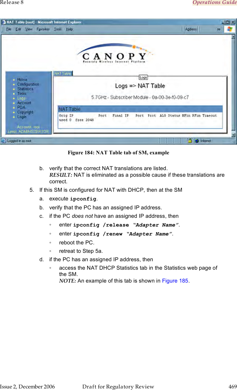 Release 8    Operations Guide   Issue 2, December 2006  Draft for Regulatory Review  469      Figure 184: NAT Table tab of SM, example  b.  verify that the correct NAT translations are listed. RESULT: NAT is eliminated as a possible cause if these translations are correct. 5.  If this SM is configured for NAT with DHCP, then at the SM a.  execute ipconfig. b.  verify that the PC has an assigned IP address. c.  if the PC does not have an assigned IP address, then ◦  enter ipconfig /release “Adapter Name”. ◦  enter ipconfig /renew “Adapter Name”. ◦  reboot the PC. ◦  retreat to Step 5a. d.  if the PC has an assigned IP address, then  ◦  access the NAT DHCP Statistics tab in the Statistics web page of the SM. NOTE: An example of this tab is shown in Figure 185.  