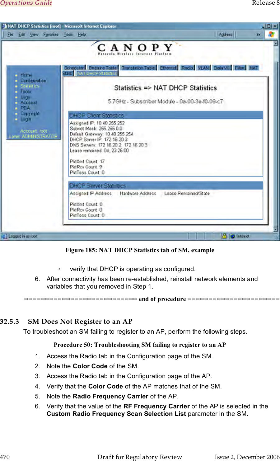 Operations Guide    Release 8   470  Draft for Regulatory Review  Issue 2, December 2006  Figure 185: NAT DHCP Statistics tab of SM, example  ◦  verify that DHCP is operating as configured. 6.  After connectivity has been re-established, reinstall network elements and variables that you removed in Step 1. =========================== end of procedure ======================  32.5.3 SM Does Not Register to an AP To troubleshoot an SM failing to register to an AP, perform the following steps. Procedure 50: Troubleshooting SM failing to register to an AP 1.  Access the Radio tab in the Configuration page of the SM. 2.  Note the Color Code of the SM. 3.  Access the Radio tab in the Configuration page of the AP. 4.  Verify that the Color Code of the AP matches that of the SM. 5.  Note the Radio Frequency Carrier of the AP. 6.  Verify that the value of the RF Frequency Carrier of the AP is selected in the Custom Radio Frequency Scan Selection List parameter in the SM. 