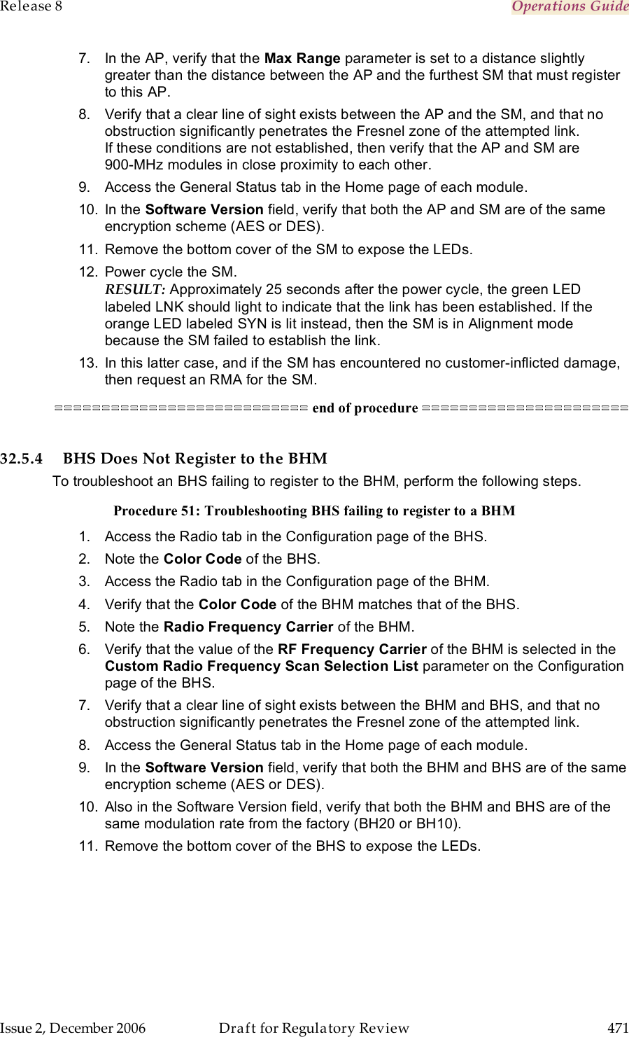 Release 8    Operations Guide   Issue 2, December 2006  Draft for Regulatory Review  471     7.  In the AP, verify that the Max Range parameter is set to a distance slightly greater than the distance between the AP and the furthest SM that must register to this AP. 8.  Verify that a clear line of sight exists between the AP and the SM, and that no obstruction significantly penetrates the Fresnel zone of the attempted link. If these conditions are not established, then verify that the AP and SM are  900-MHz modules in close proximity to each other. 9.  Access the General Status tab in the Home page of each module. 10.  In the Software Version field, verify that both the AP and SM are of the same encryption scheme (AES or DES). 11.  Remove the bottom cover of the SM to expose the LEDs. 12.  Power cycle the SM. RESULT: Approximately 25 seconds after the power cycle, the green LED labeled LNK should light to indicate that the link has been established. If the orange LED labeled SYN is lit instead, then the SM is in Alignment mode because the SM failed to establish the link.  13.  In this latter case, and if the SM has encountered no customer-inflicted damage, then request an RMA for the SM. =========================== end of procedure ======================  32.5.4 BHS Does Not Register to the BHM To troubleshoot an BHS failing to register to the BHM, perform the following steps. Procedure 51: Troubleshooting BHS failing to register to a BHM 1.  Access the Radio tab in the Configuration page of the BHS. 2.  Note the Color Code of the BHS. 3.  Access the Radio tab in the Configuration page of the BHM. 4.  Verify that the Color Code of the BHM matches that of the BHS. 5.  Note the Radio Frequency Carrier of the BHM. 6.  Verify that the value of the RF Frequency Carrier of the BHM is selected in the Custom Radio Frequency Scan Selection List parameter on the Configuration page of the BHS. 7.  Verify that a clear line of sight exists between the BHM and BHS, and that no obstruction significantly penetrates the Fresnel zone of the attempted link. 8.  Access the General Status tab in the Home page of each module. 9.  In the Software Version field, verify that both the BHM and BHS are of the same encryption scheme (AES or DES). 10.  Also in the Software Version field, verify that both the BHM and BHS are of the same modulation rate from the factory (BH20 or BH10). 11.  Remove the bottom cover of the BHS to expose the LEDs. 