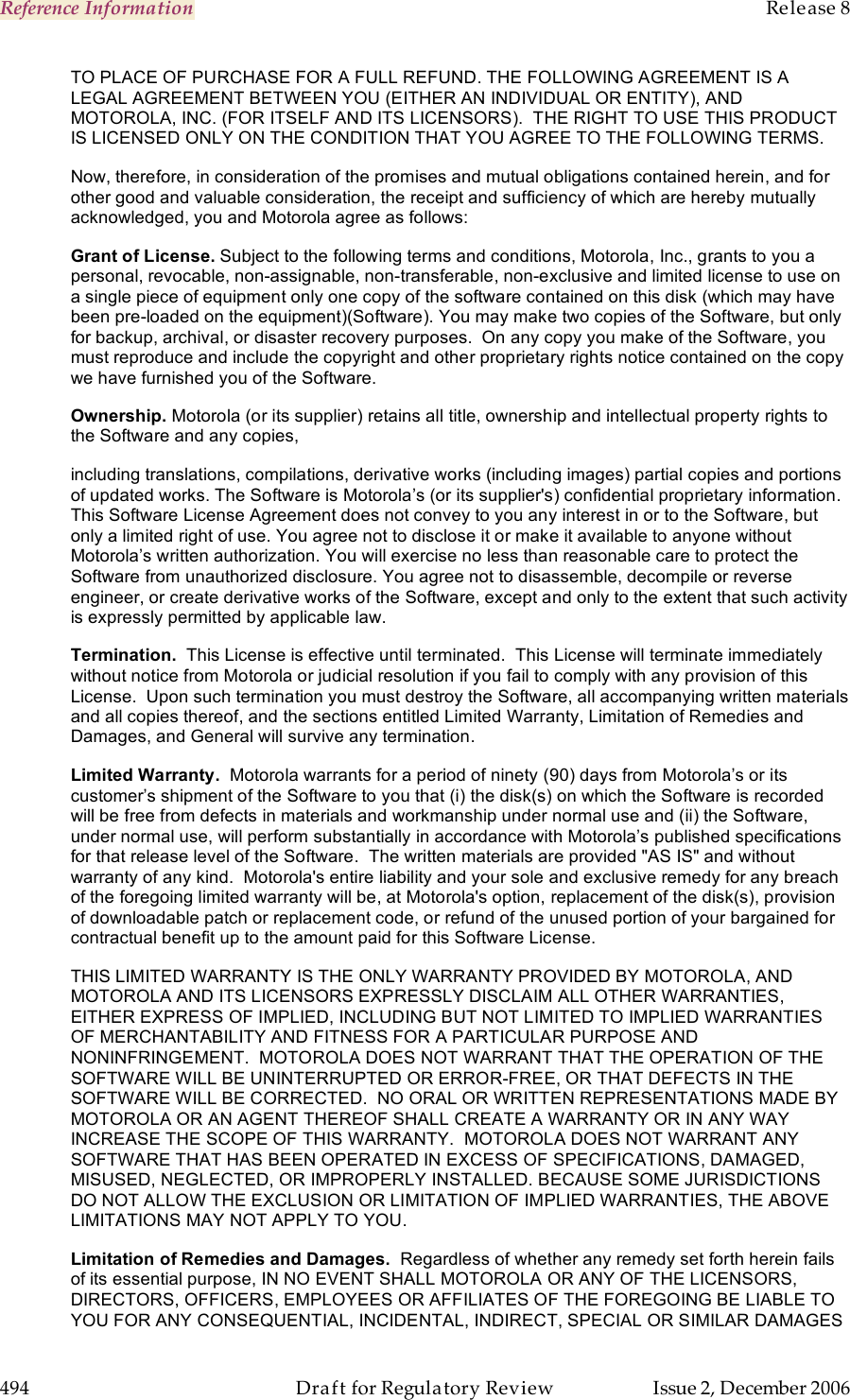 Reference Information    Release 8   494  Draft for Regulatory Review  Issue 2, December 2006 TO PLACE OF PURCHASE FOR A FULL REFUND. THE FOLLOWING AGREEMENT IS A LEGAL AGREEMENT BETWEEN YOU (EITHER AN INDIVIDUAL OR ENTITY), AND MOTOROLA, INC. (FOR ITSELF AND ITS LICENSORS).  THE RIGHT TO USE THIS PRODUCT IS LICENSED ONLY ON THE CONDITION THAT YOU AGREE TO THE FOLLOWING TERMS.   Now, therefore, in consideration of the promises and mutual obligations contained herein, and for other good and valuable consideration, the receipt and sufficiency of which are hereby mutually acknowledged, you and Motorola agree as follows: Grant of License. Subject to the following terms and conditions, Motorola, Inc., grants to you a personal, revocable, non-assignable, non-transferable, non-exclusive and limited license to use on a single piece of equipment only one copy of the software contained on this disk (which may have been pre-loaded on the equipment)(Software). You may make two copies of the Software, but only for backup, archival, or disaster recovery purposes.  On any copy you make of the Software, you must reproduce and include the copyright and other proprietary rights notice contained on the copy we have furnished you of the Software. Ownership. Motorola (or its supplier) retains all title, ownership and intellectual property rights to the Software and any copies,  including translations, compilations, derivative works (including images) partial copies and portions of updated works. The Software is Motorola’s (or its supplier&apos;s) confidential proprietary information. This Software License Agreement does not convey to you any interest in or to the Software, but only a limited right of use. You agree not to disclose it or make it available to anyone without Motorola’s written authorization. You will exercise no less than reasonable care to protect the Software from unauthorized disclosure. You agree not to disassemble, decompile or reverse engineer, or create derivative works of the Software, except and only to the extent that such activity is expressly permitted by applicable law. Termination.  This License is effective until terminated.  This License will terminate immediately without notice from Motorola or judicial resolution if you fail to comply with any provision of this License.  Upon such termination you must destroy the Software, all accompanying written materials and all copies thereof, and the sections entitled Limited Warranty, Limitation of Remedies and Damages, and General will survive any termination. Limited Warranty.  Motorola warrants for a period of ninety (90) days from Motorola’s or its customer’s shipment of the Software to you that (i) the disk(s) on which the Software is recorded will be free from defects in materials and workmanship under normal use and (ii) the Software, under normal use, will perform substantially in accordance with Motorola’s published specifications for that release level of the Software.  The written materials are provided &quot;AS IS&quot; and without warranty of any kind.  Motorola&apos;s entire liability and your sole and exclusive remedy for any breach of the foregoing limited warranty will be, at Motorola&apos;s option, replacement of the disk(s), provision of downloadable patch or replacement code, or refund of the unused portion of your bargained for contractual benefit up to the amount paid for this Software License. THIS LIMITED WARRANTY IS THE ONLY WARRANTY PROVIDED BY MOTOROLA, AND MOTOROLA AND ITS LICENSORS EXPRESSLY DISCLAIM ALL OTHER WARRANTIES, EITHER EXPRESS OF IMPLIED, INCLUDING BUT NOT LIMITED TO IMPLIED WARRANTIES OF MERCHANTABILITY AND FITNESS FOR A PARTICULAR PURPOSE AND NONINFRINGEMENT.  MOTOROLA DOES NOT WARRANT THAT THE OPERATION OF THE SOFTWARE WILL BE UNINTERRUPTED OR ERROR-FREE, OR THAT DEFECTS IN THE SOFTWARE WILL BE CORRECTED.  NO ORAL OR WRITTEN REPRESENTATIONS MADE BY MOTOROLA OR AN AGENT THEREOF SHALL CREATE A WARRANTY OR IN ANY WAY INCREASE THE SCOPE OF THIS WARRANTY.  MOTOROLA DOES NOT WARRANT ANY SOFTWARE THAT HAS BEEN OPERATED IN EXCESS OF SPECIFICATIONS, DAMAGED, MISUSED, NEGLECTED, OR IMPROPERLY INSTALLED. BECAUSE SOME JURISDICTIONS DO NOT ALLOW THE EXCLUSION OR LIMITATION OF IMPLIED WARRANTIES, THE ABOVE LIMITATIONS MAY NOT APPLY TO YOU. Limitation of Remedies and Damages.  Regardless of whether any remedy set forth herein fails of its essential purpose, IN NO EVENT SHALL MOTOROLA OR ANY OF THE LICENSORS, DIRECTORS, OFFICERS, EMPLOYEES OR AFFILIATES OF THE FOREGOING BE LIABLE TO YOU FOR ANY CONSEQUENTIAL, INCIDENTAL, INDIRECT, SPECIAL OR SIMILAR DAMAGES 