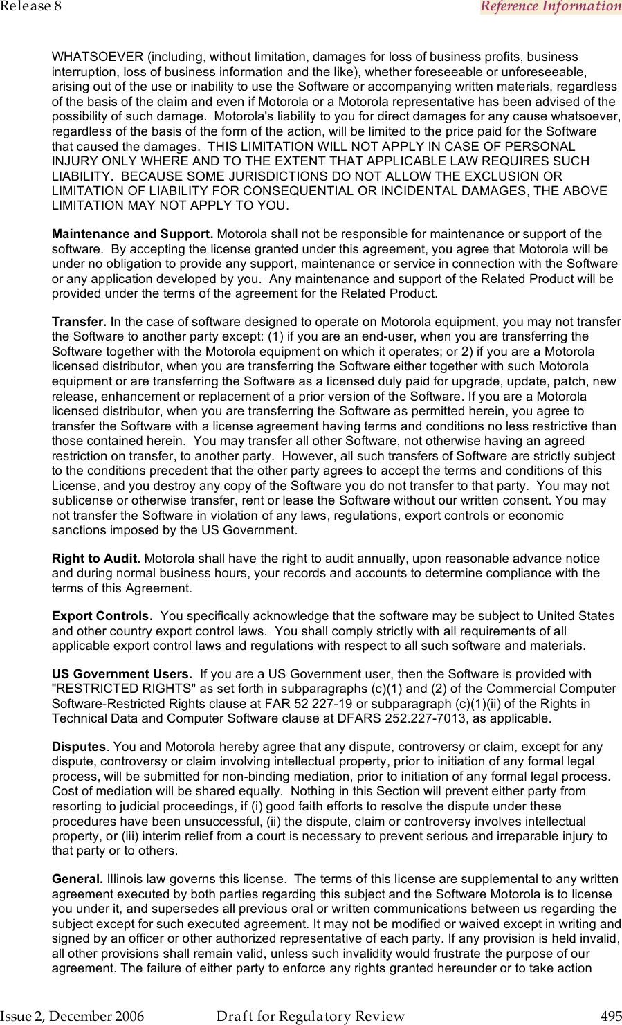 Release 8    Reference Information   Issue 2, December 2006  Draft for Regulatory Review  495     WHATSOEVER (including, without limitation, damages for loss of business profits, business interruption, loss of business information and the like), whether foreseeable or unforeseeable, arising out of the use or inability to use the Software or accompanying written materials, regardless of the basis of the claim and even if Motorola or a Motorola representative has been advised of the possibility of such damage.  Motorola&apos;s liability to you for direct damages for any cause whatsoever, regardless of the basis of the form of the action, will be limited to the price paid for the Software that caused the damages.  THIS LIMITATION WILL NOT APPLY IN CASE OF PERSONAL INJURY ONLY WHERE AND TO THE EXTENT THAT APPLICABLE LAW REQUIRES SUCH LIABILITY.  BECAUSE SOME JURISDICTIONS DO NOT ALLOW THE EXCLUSION OR LIMITATION OF LIABILITY FOR CONSEQUENTIAL OR INCIDENTAL DAMAGES, THE ABOVE LIMITATION MAY NOT APPLY TO YOU. Maintenance and Support. Motorola shall not be responsible for maintenance or support of the software.  By accepting the license granted under this agreement, you agree that Motorola will be under no obligation to provide any support, maintenance or service in connection with the Software or any application developed by you.  Any maintenance and support of the Related Product will be provided under the terms of the agreement for the Related Product. Transfer. In the case of software designed to operate on Motorola equipment, you may not transfer the Software to another party except: (1) if you are an end-user, when you are transferring the Software together with the Motorola equipment on which it operates; or 2) if you are a Motorola licensed distributor, when you are transferring the Software either together with such Motorola equipment or are transferring the Software as a licensed duly paid for upgrade, update, patch, new release, enhancement or replacement of a prior version of the Software. If you are a Motorola licensed distributor, when you are transferring the Software as permitted herein, you agree to transfer the Software with a license agreement having terms and conditions no less restrictive than those contained herein.  You may transfer all other Software, not otherwise having an agreed restriction on transfer, to another party.  However, all such transfers of Software are strictly subject to the conditions precedent that the other party agrees to accept the terms and conditions of this License, and you destroy any copy of the Software you do not transfer to that party.  You may not sublicense or otherwise transfer, rent or lease the Software without our written consent. You may not transfer the Software in violation of any laws, regulations, export controls or economic sanctions imposed by the US Government. Right to Audit. Motorola shall have the right to audit annually, upon reasonable advance notice and during normal business hours, your records and accounts to determine compliance with the terms of this Agreement.  Export Controls.  You specifically acknowledge that the software may be subject to United States and other country export control laws.  You shall comply strictly with all requirements of all applicable export control laws and regulations with respect to all such software and materials. US Government Users.  If you are a US Government user, then the Software is provided with &quot;RESTRICTED RIGHTS&quot; as set forth in subparagraphs (c)(1) and (2) of the Commercial Computer Software-Restricted Rights clause at FAR 52 227-19 or subparagraph (c)(1)(ii) of the Rights in Technical Data and Computer Software clause at DFARS 252.227-7013, as applicable. Disputes. You and Motorola hereby agree that any dispute, controversy or claim, except for any dispute, controversy or claim involving intellectual property, prior to initiation of any formal legal process, will be submitted for non-binding mediation, prior to initiation of any formal legal process.  Cost of mediation will be shared equally.  Nothing in this Section will prevent either party from resorting to judicial proceedings, if (i) good faith efforts to resolve the dispute under these procedures have been unsuccessful, (ii) the dispute, claim or controversy involves intellectual property, or (iii) interim relief from a court is necessary to prevent serious and irreparable injury to that party or to others. General. Illinois law governs this license.  The terms of this license are supplemental to any written agreement executed by both parties regarding this subject and the Software Motorola is to license you under it, and supersedes all previous oral or written communications between us regarding the subject except for such executed agreement. It may not be modified or waived except in writing and signed by an officer or other authorized representative of each party. If any provision is held invalid, all other provisions shall remain valid, unless such invalidity would frustrate the purpose of our agreement. The failure of either party to enforce any rights granted hereunder or to take action 