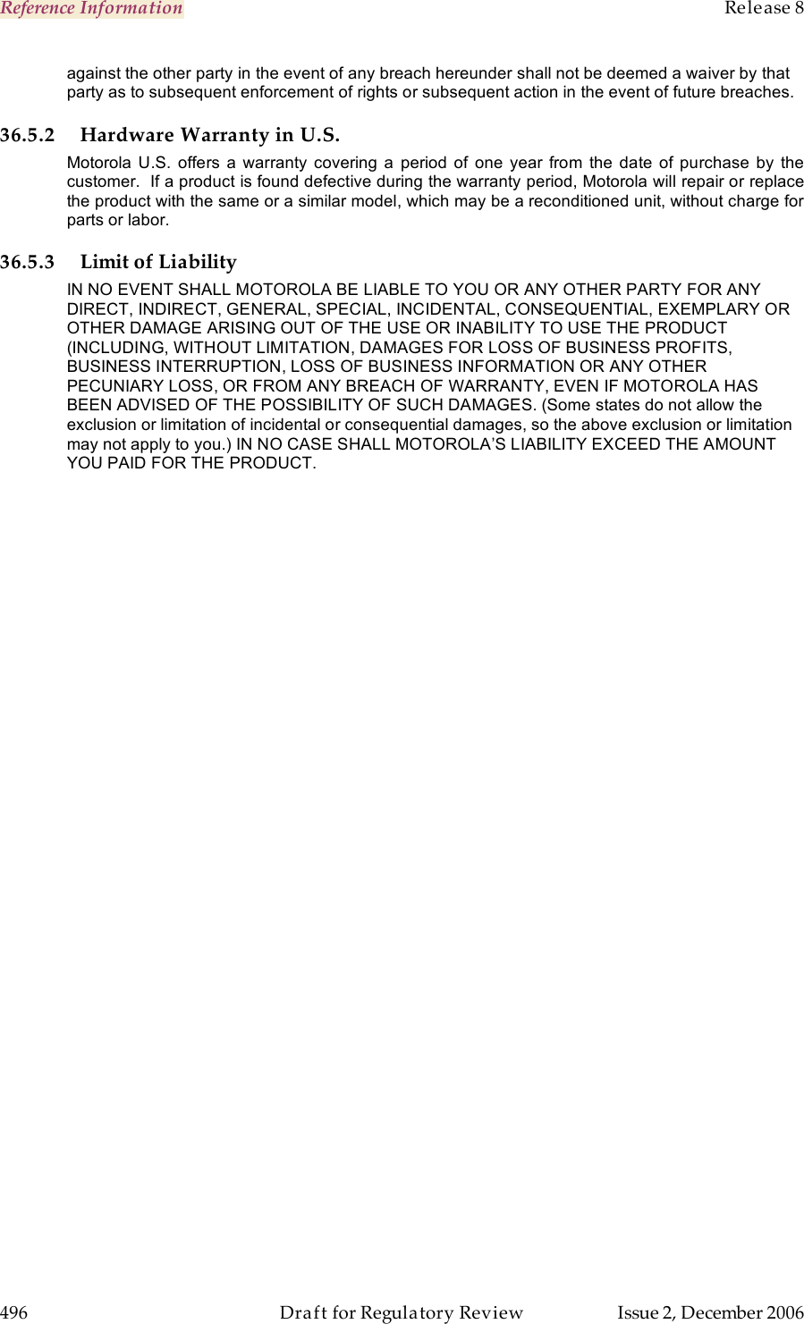 Reference Information    Release 8   496  Draft for Regulatory Review  Issue 2, December 2006 against the other party in the event of any breach hereunder shall not be deemed a waiver by that party as to subsequent enforcement of rights or subsequent action in the event of future breaches. 36.5.2 Hardware Warranty in U.S. Motorola U.S.  offers  a  warranty  covering  a period of  one year  from  the  date  of  purchase  by  the customer.  If a product is found defective during the warranty period, Motorola will repair or replace the product with the same or a similar model, which may be a reconditioned unit, without charge for parts or labor.  36.5.3 Limit of Liability IN NO EVENT SHALL MOTOROLA BE LIABLE TO YOU OR ANY OTHER PARTY FOR ANY DIRECT, INDIRECT, GENERAL, SPECIAL, INCIDENTAL, CONSEQUENTIAL, EXEMPLARY OR OTHER DAMAGE ARISING OUT OF THE USE OR INABILITY TO USE THE PRODUCT (INCLUDING, WITHOUT LIMITATION, DAMAGES FOR LOSS OF BUSINESS PROFITS, BUSINESS INTERRUPTION, LOSS OF BUSINESS INFORMATION OR ANY OTHER PECUNIARY LOSS, OR FROM ANY BREACH OF WARRANTY, EVEN IF MOTOROLA HAS BEEN ADVISED OF THE POSSIBILITY OF SUCH DAMAGES. (Some states do not allow the exclusion or limitation of incidental or consequential damages, so the above exclusion or limitation may not apply to you.) IN NO CASE SHALL MOTOROLA’S LIABILITY EXCEED THE AMOUNT YOU PAID FOR THE PRODUCT. 