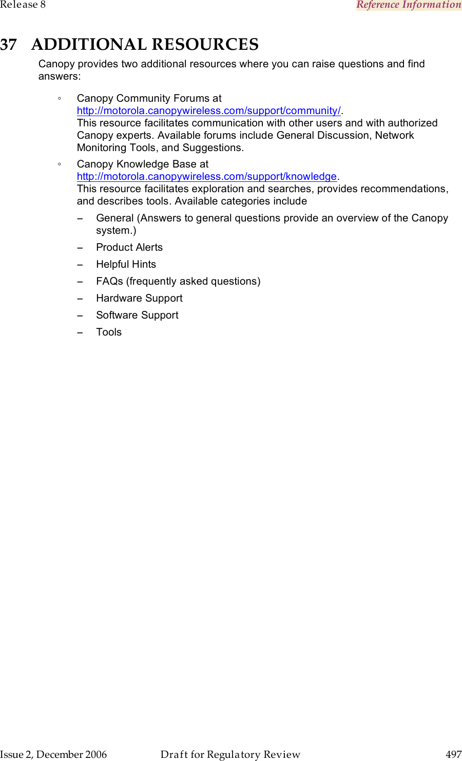 Release 8    Reference Information   Issue 2, December 2006  Draft for Regulatory Review  497     37 ADDITIONAL RESOURCES Canopy provides two additional resources where you can raise questions and find answers: ◦  Canopy Community Forums at http://motorola.canopywireless.com/support/community/.  This resource facilitates communication with other users and with authorized Canopy experts. Available forums include General Discussion, Network Monitoring Tools, and Suggestions. ◦  Canopy Knowledge Base at http://motorola.canopywireless.com/support/knowledge.  This resource facilitates exploration and searches, provides recommendations, and describes tools. Available categories include −  General (Answers to general questions provide an overview of the Canopy system.) −  Product Alerts  −  Helpful Hints  −  FAQs (frequently asked questions)  −  Hardware Support −  Software Support  −  Tools  