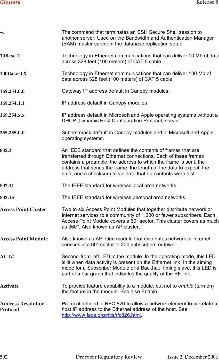 Glossary    Release 8   502  Draft for Regulatory Review  Issue 2, December 2006  ~. The command that terminates an SSH Secure Shell session to another server. Used on the Bandwidth and Authentication Manager (BAM) master server in the database replication setup. 10Base-T Technology in Ethernet communications that can deliver 10 Mb of data across 328 feet (100 meters) of CAT 5 cable. 100Base-TX Technology in Ethernet communications that can deliver 100 Mb of data across 328 feet (100 meters) of CAT 5 cable. 169.254.0.0 Gateway IP address default in Canopy modules. 169.254.1.1 IP address default in Canopy modules. 169.254.x.x IP address default in Microsoft and Apple operating systems without a DHCP (Dynamic Host Configuration Protocol) server. 255.255.0.0 Subnet mask default in Canopy modules and in Microsoft and Apple operating systems. 802.3 An IEEE standard that defines the contents of frames that are transferred through Ethernet connections. Each of these frames contains a preamble, the address to which the frame is sent, the address that sends the frame, the length of the data to expect, the data, and a checksum to validate that no contents were lost. 802.11 The IEEE standard for wireless local area networks. 802.15 The IEEE standard for wireless personal area networks. Access Point Cluster Two to six Access Point Modules that together distribute network or Internet services to a community of 1,200 or fewer subscribers. Each Access Point Module covers a 60° sector. This cluster covers as much as 360°. Also known as AP cluster. Access Point Module Also known as AP. One module that distributes network or Internet services in a 60° sector to 200 subscribers or fewer. ACT/4 Second-from-left LED in the module. In the operating mode, this LED is lit when data activity is present on the Ethernet link. In the aiming mode for a Subscriber Module or a Backhaul timing slave, this LED is part of a bar graph that indicates the quality of the RF link. Activate To provide feature capability to a module, but not to enable (turn on) the feature in the module. See also Enable. Address Resolution Protocol Protocol defined in RFC 826 to allow a network element to correlate a host IP address to the Ethernet address of the host. See http://www.faqs.org/rfcs/rfc826.html. 