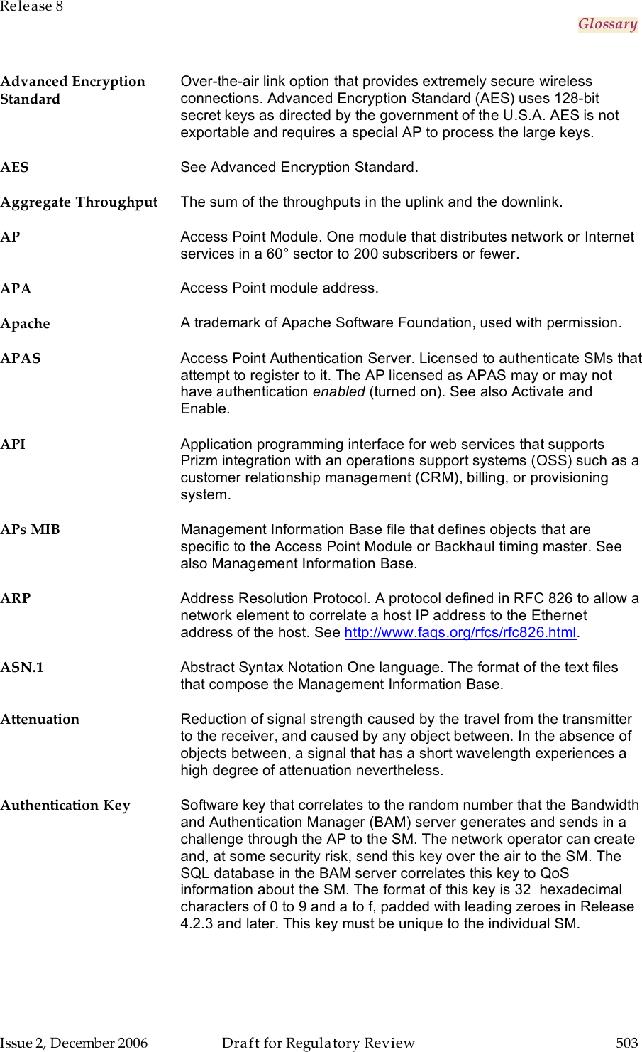 Release 8     Glossary   Issue 2, December 2006  Draft for Regulatory Review  503     Advanced Encryption Standard Over-the-air link option that provides extremely secure wireless connections. Advanced Encryption Standard (AES) uses 128-bit secret keys as directed by the government of the U.S.A. AES is not exportable and requires a special AP to process the large keys. AES See Advanced Encryption Standard. Aggregate Throughput The sum of the throughputs in the uplink and the downlink. AP Access Point Module. One module that distributes network or Internet services in a 60° sector to 200 subscribers or fewer. APA Access Point module address. Apache A trademark of Apache Software Foundation, used with permission. APAS Access Point Authentication Server. Licensed to authenticate SMs that attempt to register to it. The AP licensed as APAS may or may not have authentication enabled (turned on). See also Activate and Enable. API Application programming interface for web services that supports Prizm integration with an operations support systems (OSS) such as a customer relationship management (CRM), billing, or provisioning system. APs MIB Management Information Base file that defines objects that are specific to the Access Point Module or Backhaul timing master. See also Management Information Base. ARP Address Resolution Protocol. A protocol defined in RFC 826 to allow a network element to correlate a host IP address to the Ethernet address of the host. See http://www.faqs.org/rfcs/rfc826.html. ASN.1 Abstract Syntax Notation One language. The format of the text files that compose the Management Information Base. Attenuation Reduction of signal strength caused by the travel from the transmitter to the receiver, and caused by any object between. In the absence of objects between, a signal that has a short wavelength experiences a high degree of attenuation nevertheless. Authentication Key Software key that correlates to the random number that the Bandwidth and Authentication Manager (BAM) server generates and sends in a challenge through the AP to the SM. The network operator can create and, at some security risk, send this key over the air to the SM. The SQL database in the BAM server correlates this key to QoS information about the SM. The format of this key is 32  hexadecimal characters of 0 to 9 and a to f, padded with leading zeroes in Release 4.2.3 and later. This key must be unique to the individual SM. 