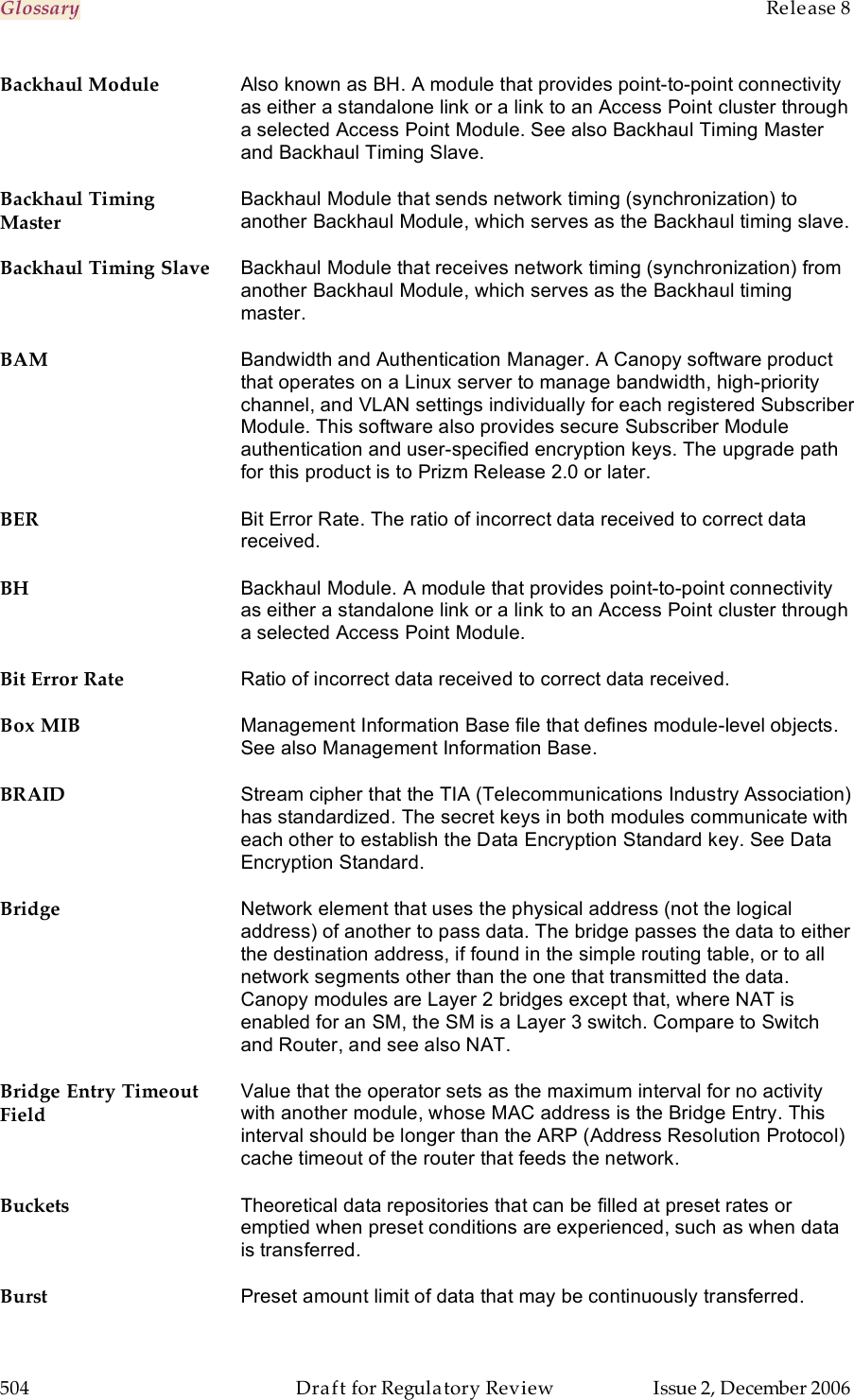 Glossary    Release 8   504  Draft for Regulatory Review  Issue 2, December 2006 Backhaul Module Also known as BH. A module that provides point-to-point connectivity as either a standalone link or a link to an Access Point cluster through a selected Access Point Module. See also Backhaul Timing Master and Backhaul Timing Slave. Backhaul Timing Master Backhaul Module that sends network timing (synchronization) to another Backhaul Module, which serves as the Backhaul timing slave. Backhaul Timing Slave Backhaul Module that receives network timing (synchronization) from another Backhaul Module, which serves as the Backhaul timing master. BAM Bandwidth and Authentication Manager. A Canopy software product that operates on a Linux server to manage bandwidth, high-priority channel, and VLAN settings individually for each registered Subscriber Module. This software also provides secure Subscriber Module authentication and user-specified encryption keys. The upgrade path for this product is to Prizm Release 2.0 or later. BER Bit Error Rate. The ratio of incorrect data received to correct data received. BH Backhaul Module. A module that provides point-to-point connectivity as either a standalone link or a link to an Access Point cluster through a selected Access Point Module. Bit Error Rate Ratio of incorrect data received to correct data received. Box MIB Management Information Base file that defines module-level objects. See also Management Information Base. BRAID Stream cipher that the TIA (Telecommunications Industry Association) has standardized. The secret keys in both modules communicate with each other to establish the Data Encryption Standard key. See Data Encryption Standard. Bridge Network element that uses the physical address (not the logical address) of another to pass data. The bridge passes the data to either the destination address, if found in the simple routing table, or to all network segments other than the one that transmitted the data. Canopy modules are Layer 2 bridges except that, where NAT is enabled for an SM, the SM is a Layer 3 switch. Compare to Switch and Router, and see also NAT. Bridge Entry Timeout Field Value that the operator sets as the maximum interval for no activity with another module, whose MAC address is the Bridge Entry. This interval should be longer than the ARP (Address Resolution Protocol) cache timeout of the router that feeds the network. Buckets Theoretical data repositories that can be filled at preset rates or emptied when preset conditions are experienced, such as when data is transferred. Burst Preset amount limit of data that may be continuously transferred. 