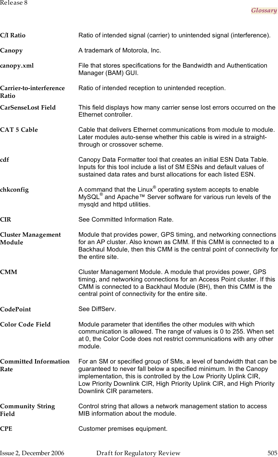 Release 8     Glossary   Issue 2, December 2006  Draft for Regulatory Review  505     C/I Ratio Ratio of intended signal (carrier) to unintended signal (interference). Canopy A trademark of Motorola, Inc. canopy.xml File that stores specifications for the Bandwidth and Authentication Manager (BAM) GUI. Carrier-to-interference Ratio Ratio of intended reception to unintended reception. CarSenseLost Field This field displays how many carrier sense lost errors occurred on the Ethernet controller.  CAT 5 Cable Cable that delivers Ethernet communications from module to module. Later modules auto-sense whether this cable is wired in a straight-through or crossover scheme. cdf Canopy Data Formatter tool that creates an initial ESN Data Table. Inputs for this tool include a list of SM ESNs and default values of sustained data rates and burst allocations for each listed ESN. chkconfig A command that the Linux® operating system accepts to enable MySQL® and Apache™ Server software for various run levels of the mysqld and httpd utilities. CIR See Committed Information Rate. Cluster Management Module Module that provides power, GPS timing, and networking connections for an AP cluster. Also known as CMM. If this CMM is connected to a Backhaul Module, then this CMM is the central point of connectivity for the entire site. CMM Cluster Management Module. A module that provides power, GPS timing, and networking connections for an Access Point cluster. If this CMM is connected to a Backhaul Module (BH), then this CMM is the central point of connectivity for the entire site. CodePoint See DiffServ. Color Code Field Module parameter that identifies the other modules with which communication is allowed. The range of values is 0 to 255. When set at 0, the Color Code does not restrict communications with any other module. Committed Information Rate For an SM or specified group of SMs, a level of bandwidth that can be guaranteed to never fall below a specified minimum. In the Canopy implementation, this is controlled by the Low Priority Uplink CIR, Low Priority Downlink CIR, High Priority Uplink CIR, and High Priority Downlink CIR parameters. Community String Field Control string that allows a network management station to access MIB information about the module. CPE Customer premises equipment. 