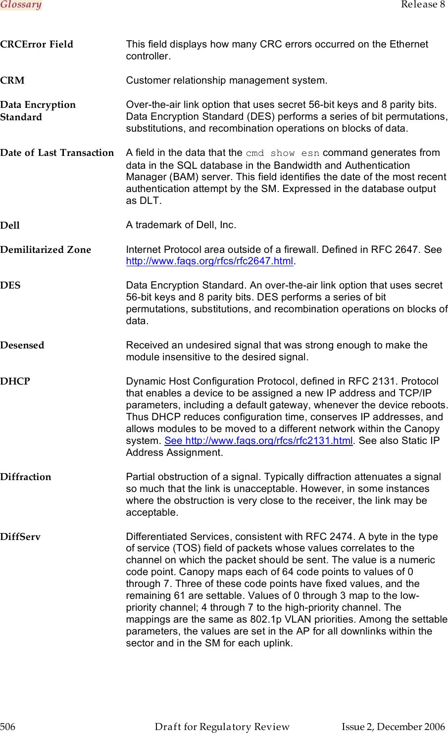 Glossary    Release 8   506  Draft for Regulatory Review  Issue 2, December 2006 CRCError Field This field displays how many CRC errors occurred on the Ethernet controller. CRM Customer relationship management system. Data Encryption Standard Over-the-air link option that uses secret 56-bit keys and 8 parity bits. Data Encryption Standard (DES) performs a series of bit permutations, substitutions, and recombination operations on blocks of data. Date of Last Transaction A field in the data that the cmd show esn command generates from data in the SQL database in the Bandwidth and Authentication Manager (BAM) server. This field identifies the date of the most recent authentication attempt by the SM. Expressed in the database output as DLT. Dell A trademark of Dell, Inc. Demilitarized Zone Internet Protocol area outside of a firewall. Defined in RFC 2647. See http://www.faqs.org/rfcs/rfc2647.html. DES Data Encryption Standard. An over-the-air link option that uses secret 56-bit keys and 8 parity bits. DES performs a series of bit permutations, substitutions, and recombination operations on blocks of data. Desensed Received an undesired signal that was strong enough to make the module insensitive to the desired signal. DHCP Dynamic Host Configuration Protocol, defined in RFC 2131. Protocol that enables a device to be assigned a new IP address and TCP/IP parameters, including a default gateway, whenever the device reboots. Thus DHCP reduces configuration time, conserves IP addresses, and allows modules to be moved to a different network within the Canopy system. See http://www.faqs.org/rfcs/rfc2131.html. See also Static IP Address Assignment. Diffraction Partial obstruction of a signal. Typically diffraction attenuates a signal so much that the link is unacceptable. However, in some instances where the obstruction is very close to the receiver, the link may be acceptable. DiffServ Differentiated Services, consistent with RFC 2474. A byte in the type of service (TOS) field of packets whose values correlates to the channel on which the packet should be sent. The value is a numeric code point. Canopy maps each of 64 code points to values of 0 through 7. Three of these code points have fixed values, and the remaining 61 are settable. Values of 0 through 3 map to the low-priority channel; 4 through 7 to the high-priority channel. The mappings are the same as 802.1p VLAN priorities. Among the settable parameters, the values are set in the AP for all downlinks within the sector and in the SM for each uplink. 