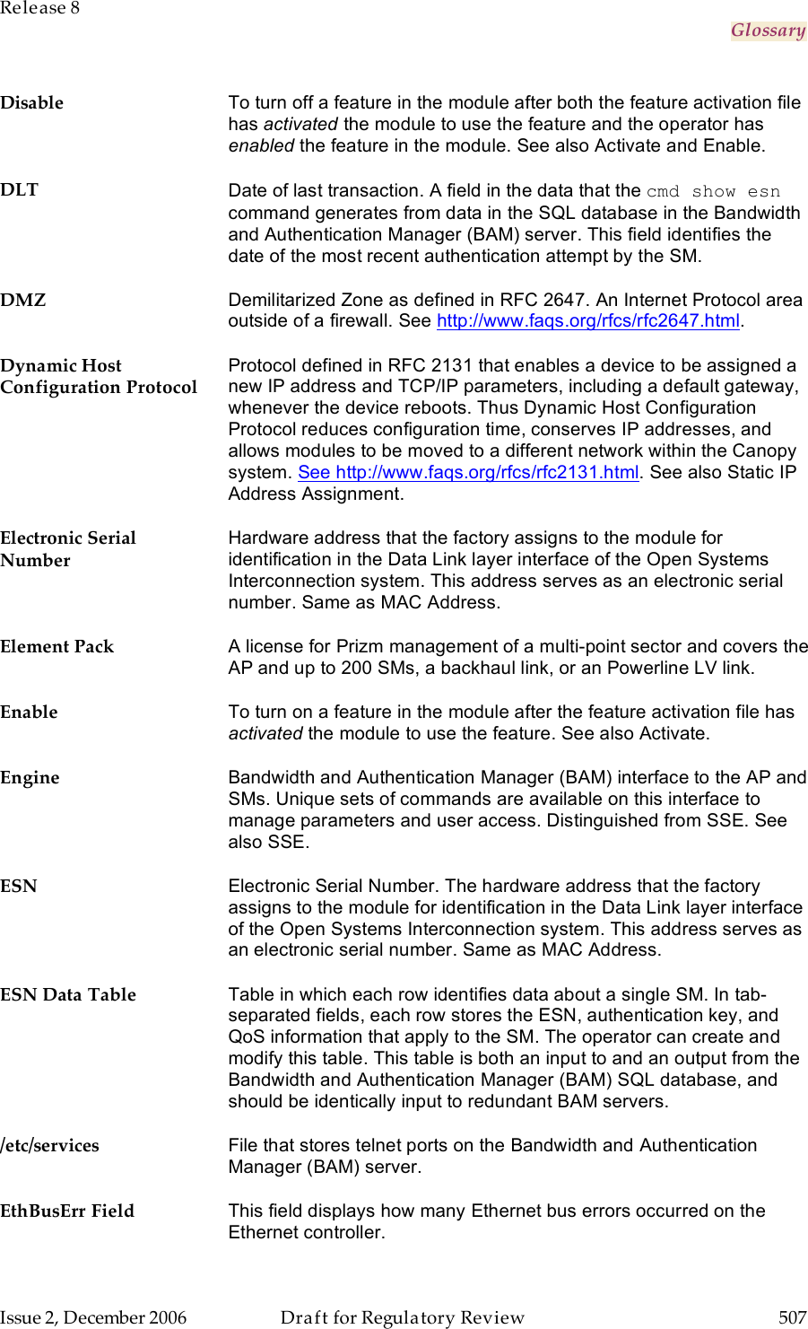 Release 8     Glossary   Issue 2, December 2006  Draft for Regulatory Review  507     Disable To turn off a feature in the module after both the feature activation file has activated the module to use the feature and the operator has enabled the feature in the module. See also Activate and Enable. DLT Date of last transaction. A field in the data that the cmd show esn command generates from data in the SQL database in the Bandwidth and Authentication Manager (BAM) server. This field identifies the date of the most recent authentication attempt by the SM. DMZ Demilitarized Zone as defined in RFC 2647. An Internet Protocol area outside of a firewall. See http://www.faqs.org/rfcs/rfc2647.html. Dynamic Host Configuration Protocol Protocol defined in RFC 2131 that enables a device to be assigned a new IP address and TCP/IP parameters, including a default gateway, whenever the device reboots. Thus Dynamic Host Configuration Protocol reduces configuration time, conserves IP addresses, and allows modules to be moved to a different network within the Canopy system. See http://www.faqs.org/rfcs/rfc2131.html. See also Static IP Address Assignment. Electronic Serial Number Hardware address that the factory assigns to the module for identification in the Data Link layer interface of the Open Systems Interconnection system. This address serves as an electronic serial number. Same as MAC Address. Element Pack A license for Prizm management of a multi-point sector and covers the AP and up to 200 SMs, a backhaul link, or an Powerline LV link. Enable To turn on a feature in the module after the feature activation file has activated the module to use the feature. See also Activate. Engine Bandwidth and Authentication Manager (BAM) interface to the AP and SMs. Unique sets of commands are available on this interface to manage parameters and user access. Distinguished from SSE. See also SSE. ESN Electronic Serial Number. The hardware address that the factory assigns to the module for identification in the Data Link layer interface of the Open Systems Interconnection system. This address serves as an electronic serial number. Same as MAC Address. ESN Data Table Table in which each row identifies data about a single SM. In tab-separated fields, each row stores the ESN, authentication key, and QoS information that apply to the SM. The operator can create and modify this table. This table is both an input to and an output from the Bandwidth and Authentication Manager (BAM) SQL database, and should be identically input to redundant BAM servers. /etc/services File that stores telnet ports on the Bandwidth and Authentication Manager (BAM) server. EthBusErr Field This field displays how many Ethernet bus errors occurred on the Ethernet controller. 