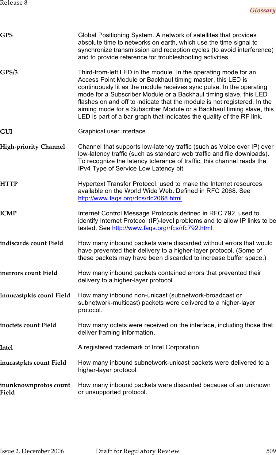 Release 8     Glossary   Issue 2, December 2006  Draft for Regulatory Review  509     GPS Global Positioning System. A network of satellites that provides absolute time to networks on earth, which use the time signal to synchronize transmission and reception cycles (to avoid interference) and to provide reference for troubleshooting activities.  GPS/3 Third-from-left LED in the module. In the operating mode for an Access Point Module or Backhaul timing master, this LED is continuously lit as the module receives sync pulse. In the operating mode for a Subscriber Module or a Backhaul timing slave, this LED flashes on and off to indicate that the module is not registered. In the aiming mode for a Subscriber Module or a Backhaul timing slave, this LED is part of a bar graph that indicates the quality of the RF link. GUI Graphical user interface. High-priority Channel Channel that supports low-latency traffic (such as Voice over IP) over low-latency traffic (such as standard web traffic and file downloads). To recognize the latency tolerance of traffic, this channel reads the IPv4 Type of Service Low Latency bit. HTTP Hypertext Transfer Protocol, used to make the Internet resources available on the World Wide Web. Defined in RFC 2068. See http://www.faqs.org/rfcs/rfc2068.html. ICMP Internet Control Message Protocols defined in RFC 792, used to identify Internet Protocol (IP)-level problems and to allow IP links to be tested. See http://www.faqs.org/rfcs/rfc792.html. indiscards count Field How many inbound packets were discarded without errors that would have prevented their delivery to a higher-layer protocol. (Some of these packets may have been discarded to increase buffer space.) inerrors count Field How many inbound packets contained errors that prevented their delivery to a higher-layer protocol. innucastpkts count Field How many inbound non-unicast (subnetwork-broadcast or subnetwork-multicast) packets were delivered to a higher-layer protocol. inoctets count Field How many octets were received on the interface, including those that deliver framing information. Intel A registered trademark of Intel Corporation. inucastpkts count Field How many inbound subnetwork-unicast packets were delivered to a higher-layer protocol. inunknownprotos count Field How many inbound packets were discarded because of an unknown or unsupported protocol. 