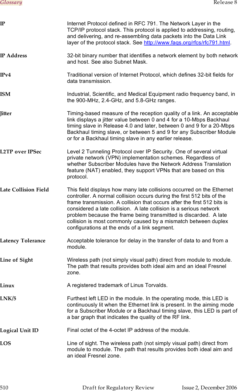 Glossary    Release 8   510  Draft for Regulatory Review  Issue 2, December 2006 IP Internet Protocol defined in RFC 791. The Network Layer in the TCP/IP protocol stack. This protocol is applied to addressing, routing, and delivering, and re-assembling data packets into the Data Link layer of the protocol stack. See http://www.faqs.org/rfcs/rfc791.html. IP Address 32-bit binary number that identifies a network element by both network and host. See also Subnet Mask. IPv4 Traditional version of Internet Protocol, which defines 32-bit fields for data transmission. ISM Industrial, Scientific, and Medical Equipment radio frequency band, in the 900-MHz, 2.4-GHz, and 5.8-GHz ranges. Jitter Timing-based measure of the reception quality of a link. An acceptable link displays a jitter value between 0 and 4 for a 10-Mbps Backhaul timing slave in Release 4.0 and later, between 0 and 9 for a 20-Mbps Backhaul timing slave, or between 5 and 9 for any Subscriber Module or for a Backhaul timing slave in any earlier release. L2TP over IPSec Level 2 Tunneling Protocol over IP Security. One of several virtual private network (VPN) implementation schemes. Regardless of whether Subscriber Modules have the Network Address Translation feature (NAT) enabled, they support VPNs that are based on this protocol. Late Collision Field This field displays how many late collisions occurred on the Ethernet controller. A normal collision occurs during the first 512 bits of the frame transmission. A collision that occurs after the first 512 bits is considered a late collision.  A late collision is a serious network problem because the frame being transmitted is discarded.  A late collision is most commonly caused by a mismatch between duplex configurations at the ends of a link segment. Latency Tolerance Acceptable tolerance for delay in the transfer of data to and from a module. Line of Sight Wireless path (not simply visual path) direct from module to module. The path that results provides both ideal aim and an ideal Fresnel zone. Linux A registered trademark of Linus Torvalds. LNK/5 Furthest left LED in the module. In the operating mode, this LED is continuously lit when the Ethernet link is present. In the aiming mode for a Subscriber Module or a Backhaul timing slave, this LED is part of a bar graph that indicates the quality of the RF link. Logical Unit ID Final octet of the 4-octet IP address of the module. LOS Line of sight. The wireless path (not simply visual path) direct from module to module. The path that results provides both ideal aim and an ideal Fresnel zone.  