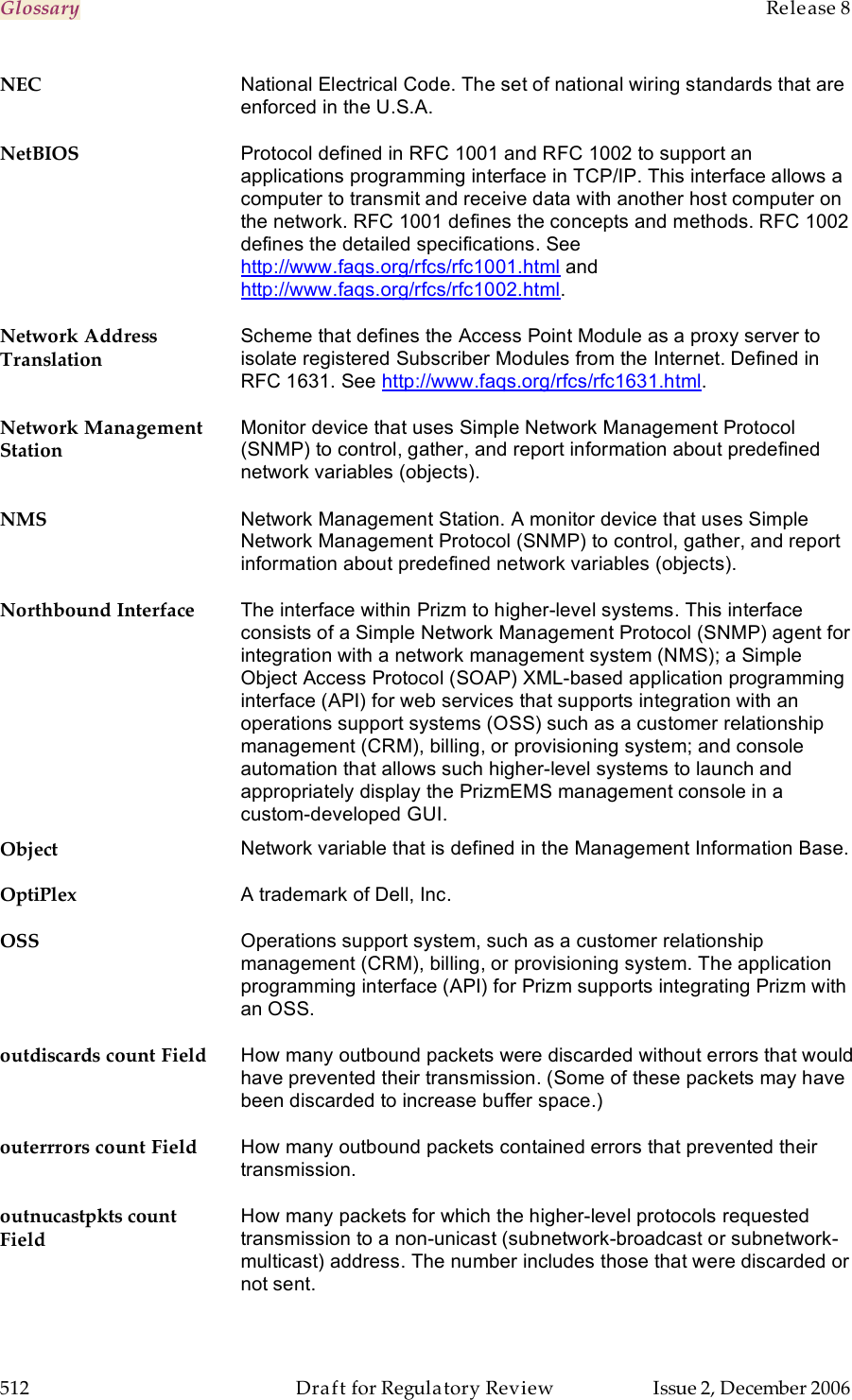 Glossary    Release 8   512  Draft for Regulatory Review  Issue 2, December 2006 NEC National Electrical Code. The set of national wiring standards that are enforced in the U.S.A. NetBIOS Protocol defined in RFC 1001 and RFC 1002 to support an applications programming interface in TCP/IP. This interface allows a computer to transmit and receive data with another host computer on the network. RFC 1001 defines the concepts and methods. RFC 1002 defines the detailed specifications. See http://www.faqs.org/rfcs/rfc1001.html and http://www.faqs.org/rfcs/rfc1002.html. Network Address Translation Scheme that defines the Access Point Module as a proxy server to isolate registered Subscriber Modules from the Internet. Defined in RFC 1631. See http://www.faqs.org/rfcs/rfc1631.html. Network Management Station Monitor device that uses Simple Network Management Protocol (SNMP) to control, gather, and report information about predefined network variables (objects). NMS Network Management Station. A monitor device that uses Simple Network Management Protocol (SNMP) to control, gather, and report information about predefined network variables (objects).  Northbound Interface The interface within Prizm to higher-level systems. This interface consists of a Simple Network Management Protocol (SNMP) agent for integration with a network management system (NMS); a Simple Object Access Protocol (SOAP) XML-based application programming interface (API) for web services that supports integration with an operations support systems (OSS) such as a customer relationship management (CRM), billing, or provisioning system; and console automation that allows such higher-level systems to launch and appropriately display the PrizmEMS management console in a custom-developed GUI. Object Network variable that is defined in the Management Information Base. OptiPlex A trademark of Dell, Inc. OSS Operations support system, such as a customer relationship management (CRM), billing, or provisioning system. The application programming interface (API) for Prizm supports integrating Prizm with an OSS. outdiscards count Field How many outbound packets were discarded without errors that would have prevented their transmission. (Some of these packets may have been discarded to increase buffer space.) outerrrors count Field How many outbound packets contained errors that prevented their transmission. outnucastpkts count Field How many packets for which the higher-level protocols requested transmission to a non-unicast (subnetwork-broadcast or subnetwork-multicast) address. The number includes those that were discarded or not sent. 