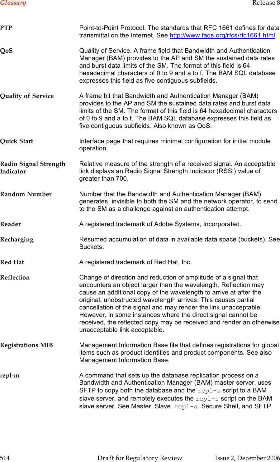 Glossary    Release 8   514  Draft for Regulatory Review  Issue 2, December 2006 PTP Point-to-Point Protocol. The standards that RFC 1661 defines for data transmittal on the Internet. See http://www.faqs.org/rfcs/rfc1661.html. QoS Quality of Service. A frame field that Bandwidth and Authentication Manager (BAM) provides to the AP and SM the sustained data rates and burst data limits of the SM. The format of this field is 64 hexadecimal characters of 0 to 9 and a to f. The BAM SQL database expresses this field as five contiguous subfields. Quality of Service A frame bit that Bandwidth and Authentication Manager (BAM) provides to the AP and SM the sustained data rates and burst data limits of the SM. The format of this field is 64 hexadecimal characters of 0 to 9 and a to f. The BAM SQL database expresses this field as five contiguous subfields. Also known as QoS. Quick Start Interface page that requires minimal configuration for initial module operation. Radio Signal Strength Indicator Relative measure of the strength of a received signal. An acceptable link displays an Radio Signal Strength Indicator (RSSI) value of greater than 700. Random Number Number that the Bandwidth and Authentication Manager (BAM) generates, invisible to both the SM and the network operator, to send to the SM as a challenge against an authentication attempt.  Reader A registered trademark of Adobe Systems, Incorporated. Recharging Resumed accumulation of data in available data space (buckets). See Buckets. Red Hat A registered trademark of Red Hat, Inc. Reflection Change of direction and reduction of amplitude of a signal that encounters an object larger than the wavelength. Reflection may cause an additional copy of the wavelength to arrive at after the original, unobstructed wavelength arrives. This causes partial cancellation of the signal and may render the link unacceptable. However, in some instances where the direct signal cannot be received, the reflected copy may be received and render an otherwise unacceptable link acceptable. Registrations MIB Management Information Base file that defines registrations for global items such as product identities and product components. See also Management Information Base. repl-m A command that sets up the database replication process on a Bandwidth and Authentication Manager (BAM) master server, uses SFTP to copy both the database and the repl-s script to a BAM slave server, and remotely executes the repl-s script on the BAM slave server. See Master, Slave, repl-s, Secure Shell, and SFTP. 