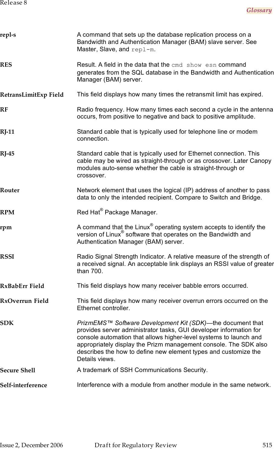 Release 8     Glossary   Issue 2, December 2006  Draft for Regulatory Review  515     repl-s A command that sets up the database replication process on a Bandwidth and Authentication Manager (BAM) slave server. See Master, Slave, and repl-m. RES Result. A field in the data that the cmd show esn command generates from the SQL database in the Bandwidth and Authentication Manager (BAM) server. RetransLimitExp Field This field displays how many times the retransmit limit has expired. RF Radio frequency. How many times each second a cycle in the antenna occurs, from positive to negative and back to positive amplitude. RJ-11 Standard cable that is typically used for telephone line or modem connection. RJ-45 Standard cable that is typically used for Ethernet connection. This cable may be wired as straight-through or as crossover. Later Canopy modules auto-sense whether the cable is straight-through or crossover. Router Network element that uses the logical (IP) address of another to pass data to only the intended recipient. Compare to Switch and Bridge. RPM Red Hat® Package Manager. rpm A command that the Linux® operating system accepts to identify the version of Linux® software that operates on the Bandwidth and Authentication Manager (BAM) server. RSSI Radio Signal Strength Indicator. A relative measure of the strength of a received signal. An acceptable link displays an RSSI value of greater than 700. RxBabErr Field This field displays how many receiver babble errors occurred. RxOverrun Field This field displays how many receiver overrun errors occurred on the Ethernet controller. SDK PrizmEMS™ Software Development Kit (SDK)—the document that provides server administrator tasks, GUI developer information for console automation that allows higher-level systems to launch and appropriately display the Prizm management console. The SDK also describes the how to define new element types and customize the Details views. Secure Shell A trademark of SSH Communications Security. Self-interference Interference with a module from another module in the same network. 