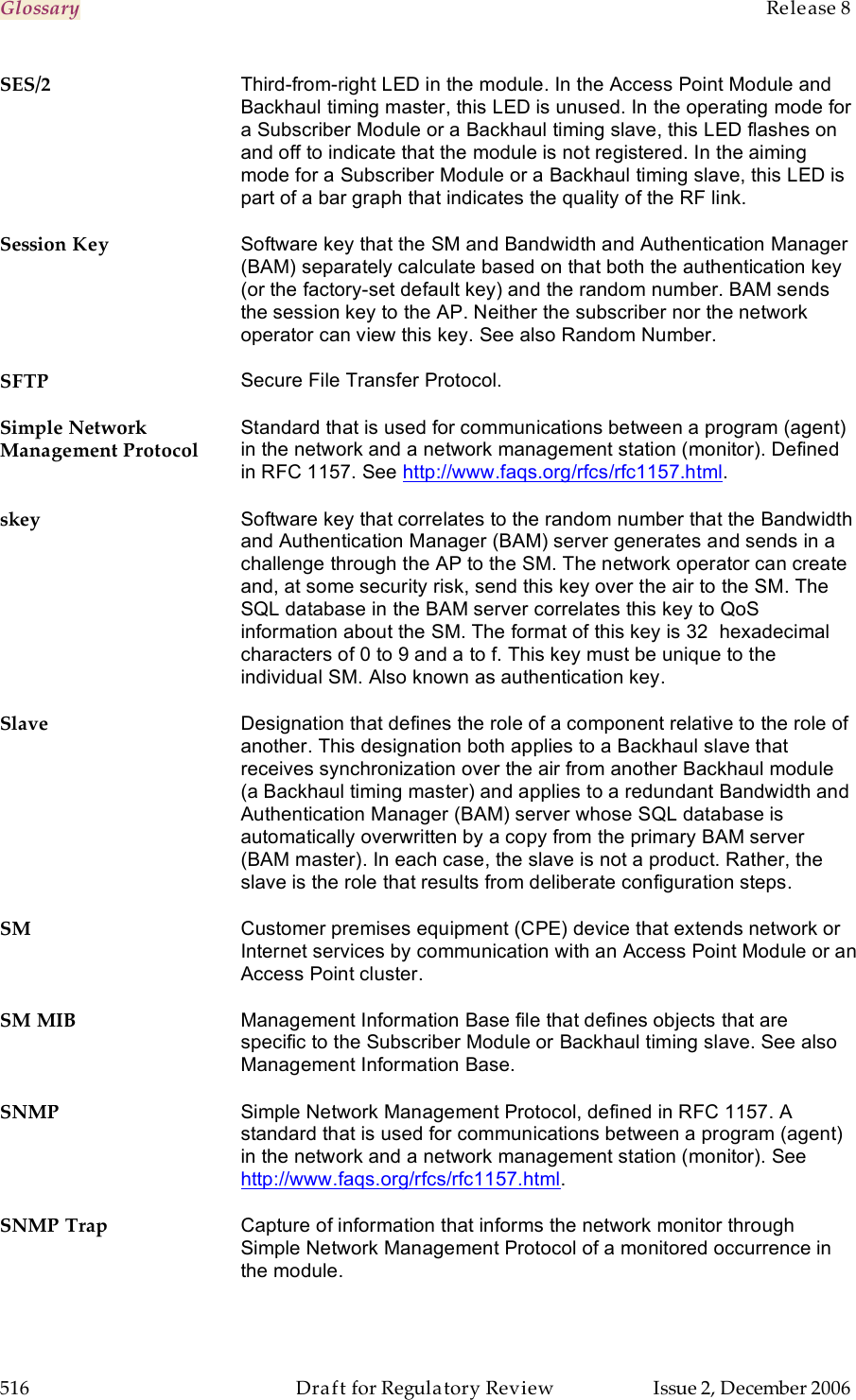 Glossary    Release 8   516  Draft for Regulatory Review  Issue 2, December 2006 SES/2 Third-from-right LED in the module. In the Access Point Module and Backhaul timing master, this LED is unused. In the operating mode for a Subscriber Module or a Backhaul timing slave, this LED flashes on and off to indicate that the module is not registered. In the aiming mode for a Subscriber Module or a Backhaul timing slave, this LED is part of a bar graph that indicates the quality of the RF link. Session Key Software key that the SM and Bandwidth and Authentication Manager (BAM) separately calculate based on that both the authentication key (or the factory-set default key) and the random number. BAM sends the session key to the AP. Neither the subscriber nor the network operator can view this key. See also Random Number. SFTP Secure File Transfer Protocol. Simple Network Management Protocol Standard that is used for communications between a program (agent) in the network and a network management station (monitor). Defined in RFC 1157. See http://www.faqs.org/rfcs/rfc1157.html. skey Software key that correlates to the random number that the Bandwidth and Authentication Manager (BAM) server generates and sends in a challenge through the AP to the SM. The network operator can create and, at some security risk, send this key over the air to the SM. The SQL database in the BAM server correlates this key to QoS information about the SM. The format of this key is 32  hexadecimal characters of 0 to 9 and a to f. This key must be unique to the individual SM. Also known as authentication key. Slave Designation that defines the role of a component relative to the role of another. This designation both applies to a Backhaul slave that receives synchronization over the air from another Backhaul module  (a Backhaul timing master) and applies to a redundant Bandwidth and Authentication Manager (BAM) server whose SQL database is automatically overwritten by a copy from the primary BAM server (BAM master). In each case, the slave is not a product. Rather, the slave is the role that results from deliberate configuration steps. SM Customer premises equipment (CPE) device that extends network or Internet services by communication with an Access Point Module or an Access Point cluster. SM MIB Management Information Base file that defines objects that are specific to the Subscriber Module or Backhaul timing slave. See also Management Information Base. SNMP Simple Network Management Protocol, defined in RFC 1157. A standard that is used for communications between a program (agent) in the network and a network management station (monitor). See http://www.faqs.org/rfcs/rfc1157.html. SNMP Trap Capture of information that informs the network monitor through Simple Network Management Protocol of a monitored occurrence in the module. 