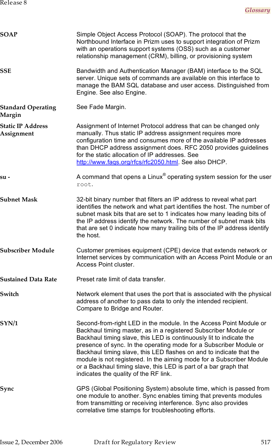 Release 8     Glossary   Issue 2, December 2006  Draft for Regulatory Review  517     SOAP Simple Object Access Protocol (SOAP). The protocol that the Northbound Interface in Prizm uses to support integration of Prizm with an operations support systems (OSS) such as a customer relationship management (CRM), billing, or provisioning system SSE Bandwidth and Authentication Manager (BAM) interface to the SQL server. Unique sets of commands are available on this interface to manage the BAM SQL database and user access. Distinguished from Engine. See also Engine. Standard Operating Margin See Fade Margin. Static IP Address Assignment Assignment of Internet Protocol address that can be changed only manually. Thus static IP address assignment requires more configuration time and consumes more of the available IP addresses than DHCP address assignment does. RFC 2050 provides guidelines for the static allocation of IP addresses. See http://www.faqs.org/rfcs/rfc2050.html. See also DHCP. su - A command that opens a Linux® operating system session for the user root. Subnet Mask 32-bit binary number that filters an IP address to reveal what part identifies the network and what part identifies the host. The number of subnet mask bits that are set to 1 indicates how many leading bits of the IP address identify the network. The number of subnet mask bits that are set 0 indicate how many trailing bits of the IP address identify the host. Subscriber Module Customer premises equipment (CPE) device that extends network or Internet services by communication with an Access Point Module or an Access Point cluster. Sustained Data Rate Preset rate limit of data transfer. Switch Network element that uses the port that is associated with the physical address of another to pass data to only the intended recipient. Compare to Bridge and Router. SYN/1 Second-from-right LED in the module. In the Access Point Module or Backhaul timing master, as in a registered Subscriber Module or Backhaul timing slave, this LED is continuously lit to indicate the presence of sync. In the operating mode for a Subscriber Module or Backhaul timing slave, this LED flashes on and to indicate that the module is not registered. In the aiming mode for a Subscriber Module or a Backhaul timing slave, this LED is part of a bar graph that indicates the quality of the RF link. Sync GPS (Global Positioning System) absolute time, which is passed from one module to another. Sync enables timing that prevents modules from transmitting or receiving interference. Sync also provides correlative time stamps for troubleshooting efforts. 