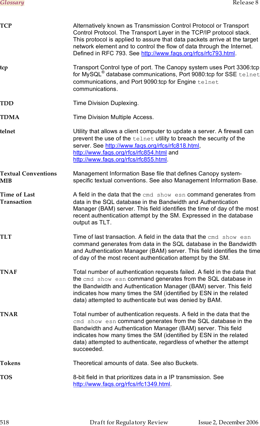 Glossary    Release 8   518  Draft for Regulatory Review  Issue 2, December 2006 TCP Alternatively known as Transmission Control Protocol or Transport Control Protocol. The Transport Layer in the TCP/IP protocol stack. This protocol is applied to assure that data packets arrive at the target network element and to control the flow of data through the Internet. Defined in RFC 793. See http://www.faqs.org/rfcs/rfc793.html. tcp Transport Control type of port. The Canopy system uses Port 3306:tcp for MySQL® database communications, Port 9080:tcp for SSE telnet communications, and Port 9090:tcp for Engine telnet communications. TDD Time Division Duplexing.  TDMA Time Division Multiple Access. telnet Utility that allows a client computer to update a server. A firewall can prevent the use of the telnet utility to breach the security of the server. See http://www.faqs.org/rfcs/rfc818.html,  http://www.faqs.org/rfcs/rfc854.html and http://www.faqs.org/rfcs/rfc855.html. Textual Conventions MIB Management Information Base file that defines Canopy system-specific textual conventions. See also Management Information Base. Time of Last Transaction A field in the data that the cmd show esn command generates from data in the SQL database in the Bandwidth and Authentication Manager (BAM) server. This field identifies the time of day of the most recent authentication attempt by the SM. Expressed in the database output as TLT. TLT Time of last transaction. A field in the data that the cmd show esn command generates from data in the SQL database in the Bandwidth and Authentication Manager (BAM) server. This field identifies the time of day of the most recent authentication attempt by the SM. TNAF Total number of authentication requests failed. A field in the data that the cmd show esn command generates from the SQL database in the Bandwidth and Authentication Manager (BAM) server. This field indicates how many times the SM (identified by ESN in the related data) attempted to authenticate but was denied by BAM. TNAR Total number of authentication requests. A field in the data that the cmd show esn command generates from the SQL database in the Bandwidth and Authentication Manager (BAM) server. This field indicates how many times the SM (identified by ESN in the related data) attempted to authenticate, regardless of whether the attempt succeeded. Tokens Theoretical amounts of data. See also Buckets. TOS 8-bit field in that prioritizes data in a IP transmission. See http://www.faqs.org/rfcs/rfc1349.html. 