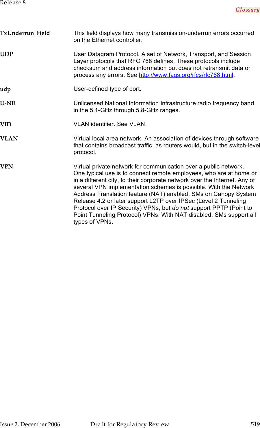 Release 8     Glossary   Issue 2, December 2006  Draft for Regulatory Review  519     TxUnderrun Field This field displays how many transmission-underrun errors occurred on the Ethernet controller. UDP User Datagram Protocol. A set of Network, Transport, and Session Layer protocols that RFC 768 defines. These protocols include checksum and address information but does not retransmit data or process any errors. See http://www.faqs.org/rfcs/rfc768.html. udp User-defined type of port. U-NII Unlicensed National Information Infrastructure radio frequency band, in the 5.1-GHz through 5.8-GHz ranges. VID VLAN identifier. See VLAN. VLAN Virtual local area network. An association of devices through software that contains broadcast traffic, as routers would, but in the switch-level protocol. VPN Virtual private network for communication over a public network. One typical use is to connect remote employees, who are at home or in a different city, to their corporate network over the Internet. Any of several VPN implementation schemes is possible. With the Network Address Translation feature (NAT) enabled, SMs on Canopy System Release 4.2 or later support L2TP over IPSec (Level 2 Tunneling Protocol over IP Security) VPNs, but do not support PPTP (Point to Point Tunneling Protocol) VPNs. With NAT disabled, SMs support all types of VPNs.   