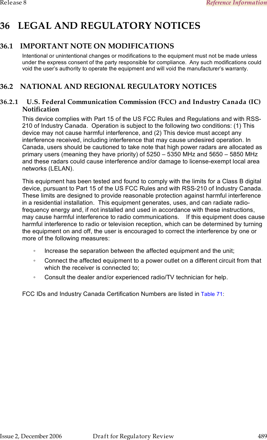 Release 8    Reference Information   Issue 2, December 2006  Draft for Regulatory Review  489     36 LEGAL AND REGULATORY NOTICES 36.1 IMPORTANT NOTE ON MODIFICATIONS Intentional or unintentional changes or modifications to the equipment must not be made unless under the express consent of the party responsible for compliance.  Any such modifications could void the user’s authority to operate the equipment and will void the manufacturer’s warranty. 36.2 NATIONAL AND REGIONAL REGULATORY NOTICES 36.2.1 U.S. Federal Communication Commission (FCC) and Industry Canada (IC) Notification This device complies with Part 15 of the US FCC Rules and Regulations and with RSS-210 of Industry Canada.  Operation is subject to the following two conditions: (1) This device may not cause harmful interference, and (2) This device must accept any interference received, including interference that may cause undesired operation. In Canada, users should be cautioned to take note that high power radars are allocated as primary users (meaning they have priority) of 5250 – 5350 MHz and 5650 – 5850 MHz and these radars could cause interference and/or damage to license-exempt local area networks (LELAN). This equipment has been tested and found to comply with the limits for a Class B digital device, pursuant to Part 15 of the US FCC Rules and with RSS-210 of Industry Canada.  These limits are designed to provide reasonable protection against harmful interference in a residential installation.  This equipment generates, uses, and can radiate radio-frequency energy and, if not installed and used in accordance with these instructions, may cause harmful interference to radio communications.    If this equipment does cause harmful interference to radio or television reception, which can be determined by turning the equipment on and off, the user is encouraged to correct the interference by one or more of the following measures: ◦  Increase the separation between the affected equipment and the unit; ◦  Connect the affected equipment to a power outlet on a different circuit from that which the receiver is connected to; ◦  Consult the dealer and/or experienced radio/TV technician for help.  FCC IDs and Industry Canada Certification Numbers are listed in Table 71:  