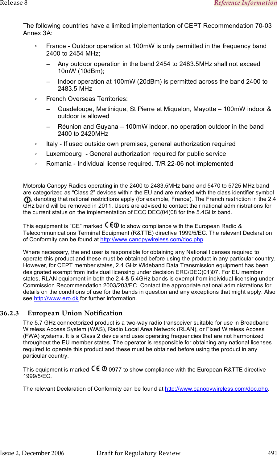 Release 8    Reference Information   Issue 2, December 2006  Draft for Regulatory Review  491     The following countries have a limited implementation of CEPT Recommendation 70-03 Annex 3A: ◦  France - Outdoor operation at 100mW is only permitted in the frequency band 2400 to 2454 MHz; −  Any outdoor operation in the band 2454 to 2483.5MHz shall not exceed 10mW (10dBm); −  Indoor operation at 100mW (20dBm) is permitted across the band 2400 to 2483.5 MHz ◦  French Overseas Territories: −  Guadeloupe, Martinique, St Pierre et Miquelon, Mayotte – 100mW indoor &amp; outdoor is allowed −  Réunion and Guyana – 100mW indoor, no operation outdoor in the band 2400 to 2420MHz ◦  Italy - If used outside own premises, general authorization required ◦  Luxembourg  - General authorization required for public service ◦  Romania - Individual license required. T/R 22-06 not implemented  Motorola Canopy Radios operating in the 2400 to 2483.5MHz band and 5470 to 5725 MHz band are categorized as “Class 2” devices within the EU and are marked with the class identifier symbol          , denoting that national restrictions apply (for example, France). The French restriction in the 2.4 GHz band will be removed in 2011. Users are advised to contact their national administrations for the current status on the implementation of ECC DEC(04)08 for the 5.4GHz band. This equipment is “CE” marked   to show compliance with the European Radio &amp; Telecommunications Terminal Equipment (R&amp;TTE) directive 1999/5/EC. The relevant Declaration of Conformity can be found at http://www.canopywireless.com/doc.php. Where necessary, the end user is responsible for obtaining any National licenses required to operate this product and these must be obtained before using the product in any particular country. However, for CEPT member states, 2.4 GHz Wideband Data Transmission equipment has been designated exempt from individual licensing under decision ERC/DEC(01)07. For EU member states, RLAN equipment in both the 2.4 &amp; 5.4GHz bands is exempt from individual licensing under Commission Recommendation 2003/203/EC. Contact the appropriate national administrations for details on the conditions of use for the bands in question and any exceptions that might apply. Also see http://www.ero.dk for further information.  36.2.3 European Union Notification The 5.7 GHz connectorized product is a two-way radio transceiver suitable for use in Broadband Wireless Access System (WAS), Radio Local Area Network (RLAN), or Fixed Wireless Access (FWA) systems. It is a Class 2 device and uses operating frequencies that are not harmonized throughout the EU member states. The operator is responsible for obtaining any national licenses required to operate this product and these must be obtained before using the product in any particular country. This equipment is marked     0977 to show compliance with the European R&amp;TTE directive 1999/5/EC. The relevant Declaration of Conformity can be found at http://www.canopywireless.com/doc.php. 