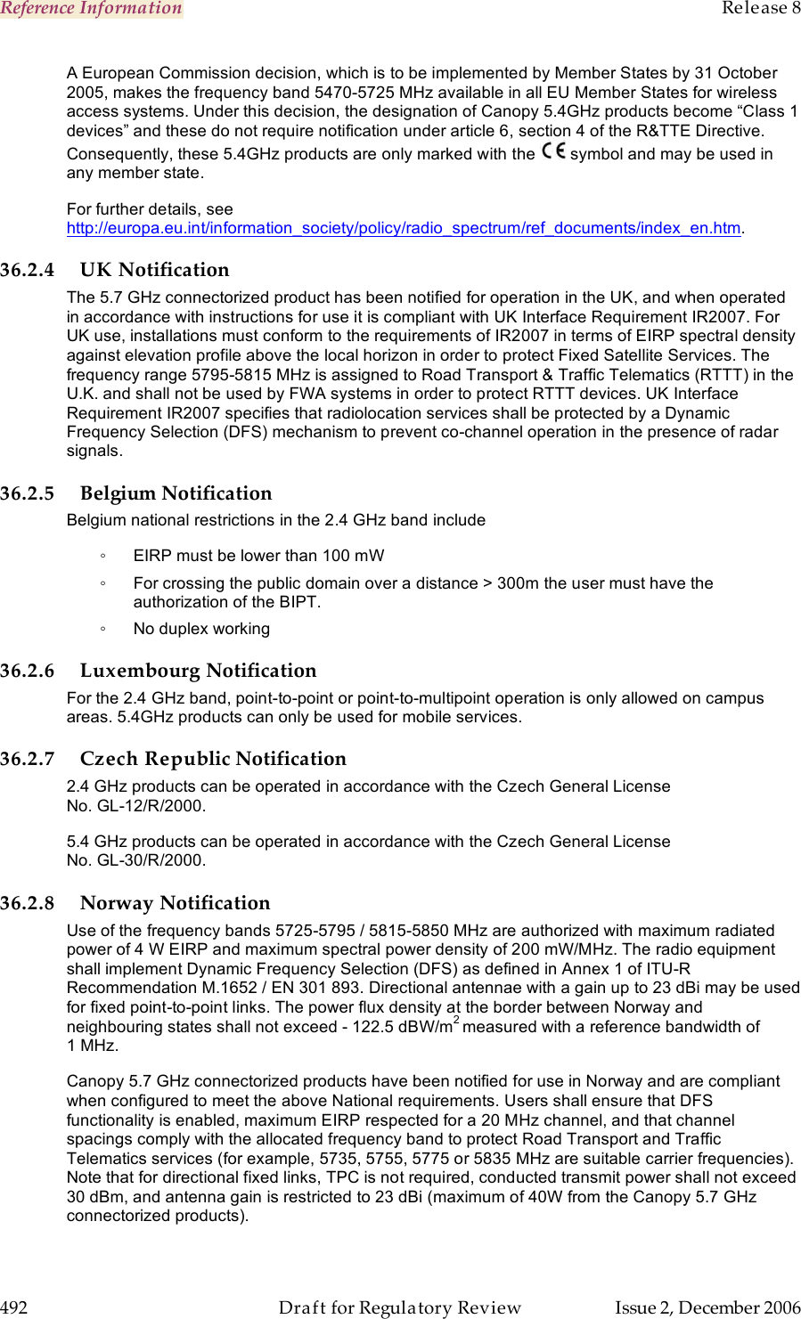 Reference Information    Release 8   492  Draft for Regulatory Review  Issue 2, December 2006 A European Commission decision, which is to be implemented by Member States by 31 October 2005, makes the frequency band 5470-5725 MHz available in all EU Member States for wireless access systems. Under this decision, the designation of Canopy 5.4GHz products become “Class 1 devices” and these do not require notification under article 6, section 4 of the R&amp;TTE Directive. Consequently, these 5.4GHz products are only marked with the   symbol and may be used in any member state.  For further details, see http://europa.eu.int/information_society/policy/radio_spectrum/ref_documents/index_en.htm. 36.2.4 UK Notification The 5.7 GHz connectorized product has been notified for operation in the UK, and when operated in accordance with instructions for use it is compliant with UK Interface Requirement IR2007. For UK use, installations must conform to the requirements of IR2007 in terms of EIRP spectral density against elevation profile above the local horizon in order to protect Fixed Satellite Services. The frequency range 5795-5815 MHz is assigned to Road Transport &amp; Traffic Telematics (RTTT) in the U.K. and shall not be used by FWA systems in order to protect RTTT devices. UK Interface Requirement IR2007 specifies that radiolocation services shall be protected by a Dynamic Frequency Selection (DFS) mechanism to prevent co-channel operation in the presence of radar signals. 36.2.5 Belgium Notification Belgium national restrictions in the 2.4 GHz band include ◦  EIRP must be lower than 100 mW ◦  For crossing the public domain over a distance &gt; 300m the user must have the authorization of the BIPT. ◦  No duplex working 36.2.6 Luxembourg Notification For the 2.4 GHz band, point-to-point or point-to-multipoint operation is only allowed on campus areas. 5.4GHz products can only be used for mobile services. 36.2.7 Czech Republic Notification 2.4 GHz products can be operated in accordance with the Czech General License No. GL-12/R/2000. 5.4 GHz products can be operated in accordance with the Czech General License No. GL-30/R/2000. 36.2.8 Norway Notification Use of the frequency bands 5725-5795 / 5815-5850 MHz are authorized with maximum radiated power of 4 W EIRP and maximum spectral power density of 200 mW/MHz. The radio equipment shall implement Dynamic Frequency Selection (DFS) as defined in Annex 1 of ITU-R Recommendation M.1652 / EN 301 893. Directional antennae with a gain up to 23 dBi may be used for fixed point-to-point links. The power flux density at the border between Norway and neighbouring states shall not exceed - 122.5 dBW/m2 measured with a reference bandwidth of 1 MHz.   Canopy 5.7 GHz connectorized products have been notified for use in Norway and are compliant when configured to meet the above National requirements. Users shall ensure that DFS functionality is enabled, maximum EIRP respected for a 20 MHz channel, and that channel spacings comply with the allocated frequency band to protect Road Transport and Traffic Telematics services (for example, 5735, 5755, 5775 or 5835 MHz are suitable carrier frequencies). Note that for directional fixed links, TPC is not required, conducted transmit power shall not exceed 30 dBm, and antenna gain is restricted to 23 dBi (maximum of 40W from the Canopy 5.7 GHz connectorized products). 