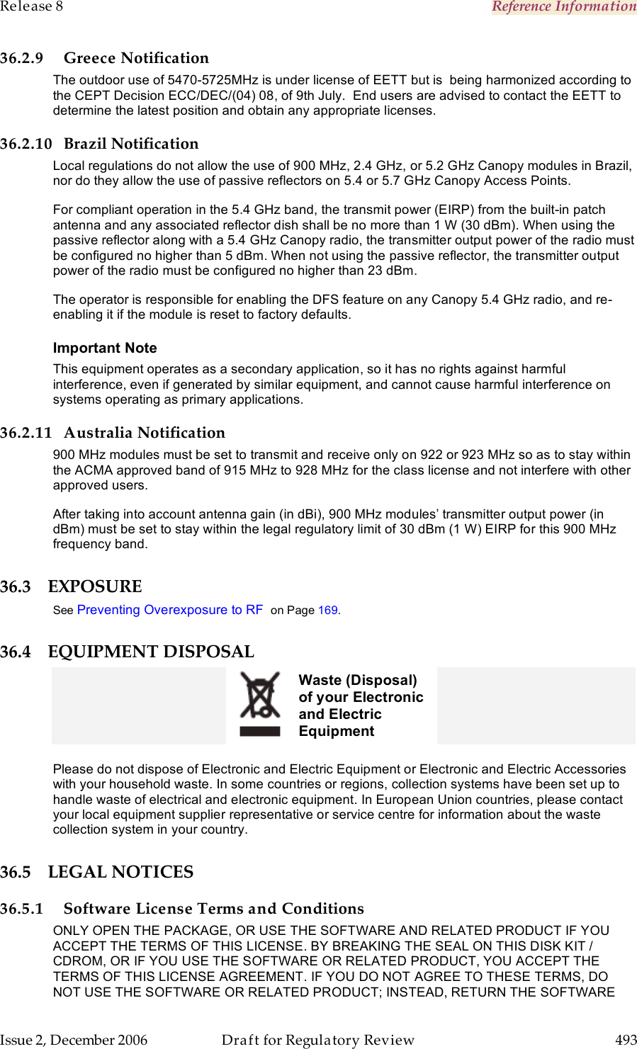 Release 8    Reference Information   Issue 2, December 2006  Draft for Regulatory Review  493     36.2.9 Greece Notification The outdoor use of 5470-5725MHz is under license of EETT but is  being harmonized according to the CEPT Decision ECC/DEC/(04) 08, of 9th July.  End users are advised to contact the EETT to determine the latest position and obtain any appropriate licenses. 36.2.10 Brazil Notification Local regulations do not allow the use of 900 MHz, 2.4 GHz, or 5.2 GHz Canopy modules in Brazil, nor do they allow the use of passive reflectors on 5.4 or 5.7 GHz Canopy Access Points. For compliant operation in the 5.4 GHz band, the transmit power (EIRP) from the built-in patch antenna and any associated reflector dish shall be no more than 1 W (30 dBm). When using the passive reflector along with a 5.4 GHz Canopy radio, the transmitter output power of the radio must be configured no higher than 5 dBm. When not using the passive reflector, the transmitter output power of the radio must be configured no higher than 23 dBm. The operator is responsible for enabling the DFS feature on any Canopy 5.4 GHz radio, and re-enabling it if the module is reset to factory defaults. Important Note This equipment operates as a secondary application, so it has no rights against harmful interference, even if generated by similar equipment, and cannot cause harmful interference on systems operating as primary applications. 36.2.11 Australia Notification 900 MHz modules must be set to transmit and receive only on 922 or 923 MHz so as to stay within the ACMA approved band of 915 MHz to 928 MHz for the class license and not interfere with other approved users. After taking into account antenna gain (in dBi), 900 MHz modules’ transmitter output power (in dBm) must be set to stay within the legal regulatory limit of 30 dBm (1 W) EIRP for this 900 MHz frequency band. 36.3 EXPOSURE See Preventing Overexposure to RF  on Page 169. 36.4 EQUIPMENT DISPOSAL  Waste (Disposal) of your Electronic and Electric Equipment   Please do not dispose of Electronic and Electric Equipment or Electronic and Electric Accessories with your household waste. In some countries or regions, collection systems have been set up to handle waste of electrical and electronic equipment. In European Union countries, please contact your local equipment supplier representative or service centre for information about the waste collection system in your country.  36.5 LEGAL NOTICES 36.5.1 Software License Terms and Conditions ONLY OPEN THE PACKAGE, OR USE THE SOFTWARE AND RELATED PRODUCT IF YOU ACCEPT THE TERMS OF THIS LICENSE. BY BREAKING THE SEAL ON THIS DISK KIT / CDROM, OR IF YOU USE THE SOFTWARE OR RELATED PRODUCT, YOU ACCEPT THE TERMS OF THIS LICENSE AGREEMENT. IF YOU DO NOT AGREE TO THESE TERMS, DO NOT USE THE SOFTWARE OR RELATED PRODUCT; INSTEAD, RETURN THE SOFTWARE 