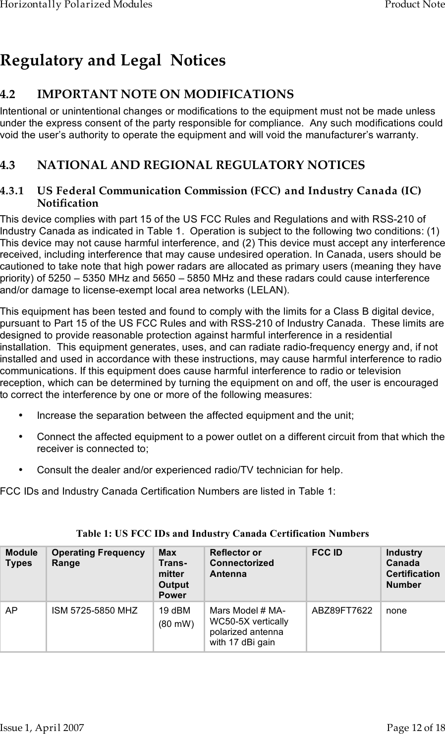 Horizontally Polarized Modules    Product Note   Issue 1, April 2007      Page 12 of 18 Regulatory and Legal  Notices 4.2 IMPORTANT NOTE ON MODIFICATIONS Intentional or unintentional changes or modifications to the equipment must not be made unless under the express consent of the party responsible for compliance.  Any such modifications could void the user’s authority to operate the equipment and will void the manufacturer’s warranty. 4.3 NATIONAL AND REGIONAL REGULATORY NOTICES 4.3.1 US Federal Communication Commission (FCC) and Industry Canada (IC) Notification This device complies with part 15 of the US FCC Rules and Regulations and with RSS-210 of Industry Canada as indicated in Table 1.  Operation is subject to the following two conditions: (1) This device may not cause harmful interference, and (2) This device must accept any interference received, including interference that may cause undesired operation. In Canada, users should be cautioned to take note that high power radars are allocated as primary users (meaning they have priority) of 5250 – 5350 MHz and 5650 – 5850 MHz and these radars could cause interference and/or damage to license-exempt local area networks (LELAN). This equipment has been tested and found to comply with the limits for a Class B digital device, pursuant to Part 15 of the US FCC Rules and with RSS-210 of Industry Canada.  These limits are designed to provide reasonable protection against harmful interference in a residential installation.  This equipment generates, uses, and can radiate radio-frequency energy and, if not installed and used in accordance with these instructions, may cause harmful interference to radio communications. If this equipment does cause harmful interference to radio or television reception, which can be determined by turning the equipment on and off, the user is encouraged to correct the interference by one or more of the following measures: •  Increase the separation between the affected equipment and the unit; •  Connect the affected equipment to a power outlet on a different circuit from that which the receiver is connected to; •  Consult the dealer and/or experienced radio/TV technician for help. FCC IDs and Industry Canada Certification Numbers are listed in Table 1:  Table 1: US FCC IDs and Industry Canada Certification Numbers Module Types Operating Frequency Range Max Trans-mitter Output Power Reflector or Connectorized Antenna FCC ID Industry Canada Certification Number AP ISM 5725-5850 MHZ 19 dBM (80 mW) Mars Model # MA-WC50-5X vertically polarized antenna with 17 dBi gain ABZ89FT7622 none  