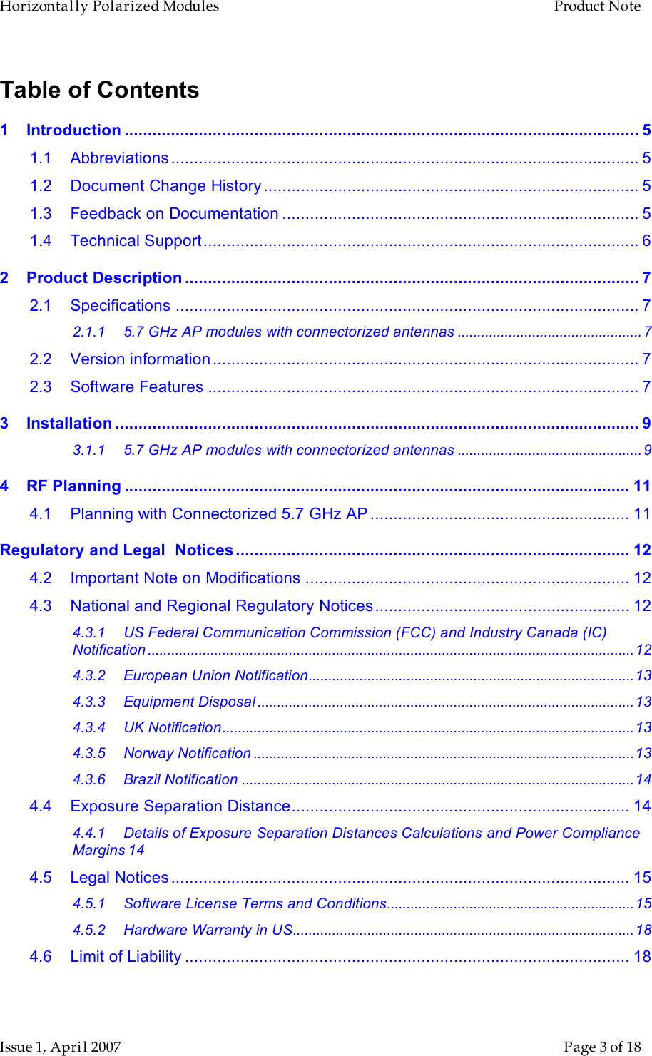 Horizontally Polarized Modules    Product Note   Issue 1, April 2007      Page 3 of 18 Table of Contents 1 Introduction ............................................................................................................... 5 1.1 Abbreviations..................................................................................................... 5 1.2 Document Change History................................................................................. 5 1.3 Feedback on Documentation ............................................................................. 5 1.4 Technical Support.............................................................................................. 6 2 Product Description .................................................................................................. 7 2.1 Specifications .................................................................................................... 7 2.1.1 5.7 GHz AP modules with connectorized antennas ...............................................7 2.2 Version information............................................................................................ 7 2.3 Software Features ............................................................................................. 7 3 Installation ................................................................................................................. 9 3.1.1 5.7 GHz AP modules with connectorized antennas ...............................................9 4 RF Planning ............................................................................................................. 11 4.1 Planning with Connectorized 5.7 GHz AP ........................................................ 11 Regulatory and Legal  Notices ..................................................................................... 12 4.2 Important Note on Modifications ...................................................................... 12 4.3 National and Regional Regulatory Notices....................................................... 12 4.3.1 US Federal Communication Commission (FCC) and Industry Canada (IC) Notification ............................................................................................................................12 4.3.2 European Union Notification...................................................................................13 4.3.3 Equipment Disposal ................................................................................................13 4.3.4 UK Notification.........................................................................................................13 4.3.5 Norway Notification .................................................................................................13 4.3.6 Brazil Notification ....................................................................................................14 4.4 Exposure Separation Distance......................................................................... 14 4.4.1 Details of Exposure Separation Distances Calculations and Power Compliance Margins 14 4.5 Legal Notices................................................................................................... 15 4.5.1 Software License Terms and Conditions...............................................................15 4.5.2 Hardware Warranty in US.......................................................................................18 4.6 Limit of Liability ................................................................................................ 18  