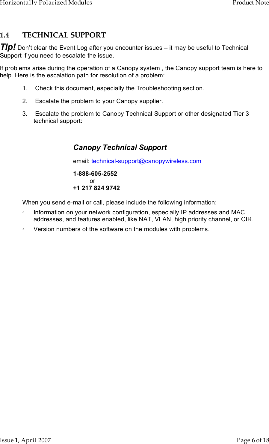 Horizontally Polarized Modules    Product Note   Issue 1, April 2007      Page 6 of 18 1.4 TECHNICAL SUPPORT Tip! Don’t clear the Event Log after you encounter issues – it may be useful to Technical Support if you need to escalate the issue. If problems arise during the operation of a Canopy system , the Canopy support team is here to help. Here is the escalation path for resolution of a problem: 1.   Check this document, especially the Troubleshooting section. 2.   Escalate the problem to your Canopy supplier. 3.   Escalate the problem to Canopy Technical Support or other designated Tier 3 technical support:  Canopy Technical Support   email: technical-support@canopywireless.com 1-888-605-2552     or +1 217 824 9742  When you send e-mail or call, please include the following information: ◦  Information on your network configuration, especially IP addresses and MAC addresses, and features enabled, like NAT, VLAN, high priority channel, or CIR. ◦  Version numbers of the software on the modules with problems. 