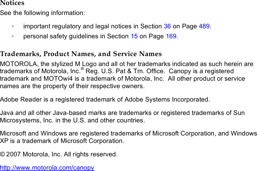           Notices See the following information: ◦  important regulatory and legal notices in Section 36 on Page 489. ◦  personal safety guidelines in Section 15 on Page 169.  Trademarks, Product Names, and Service Names MOTOROLA, the stylized M Logo and all ot her trademarks indicated as such herein are trademarks of Motorola, Inc.® Reg. U.S. Pat &amp; Tm. Office.  Canopy is a registered trademark and MOTOwi4 is a trademark of Motorola, Inc.  All other product or service names are the property of their respective owners.  Adobe Reader is a registered trademark of Adobe Systems Incorporated.  Java and all other Java-based marks are trademarks or registered trademarks of Sun Microsystems, Inc. in the U.S. and other countries. Microsoft and Windows are registered trademarks of Microsoft Corporation, and Windows XP is a trademark of Microsoft Corporation. © 2007 Motorola, Inc. All rights reserved. http://www.motorola.com/canopy  