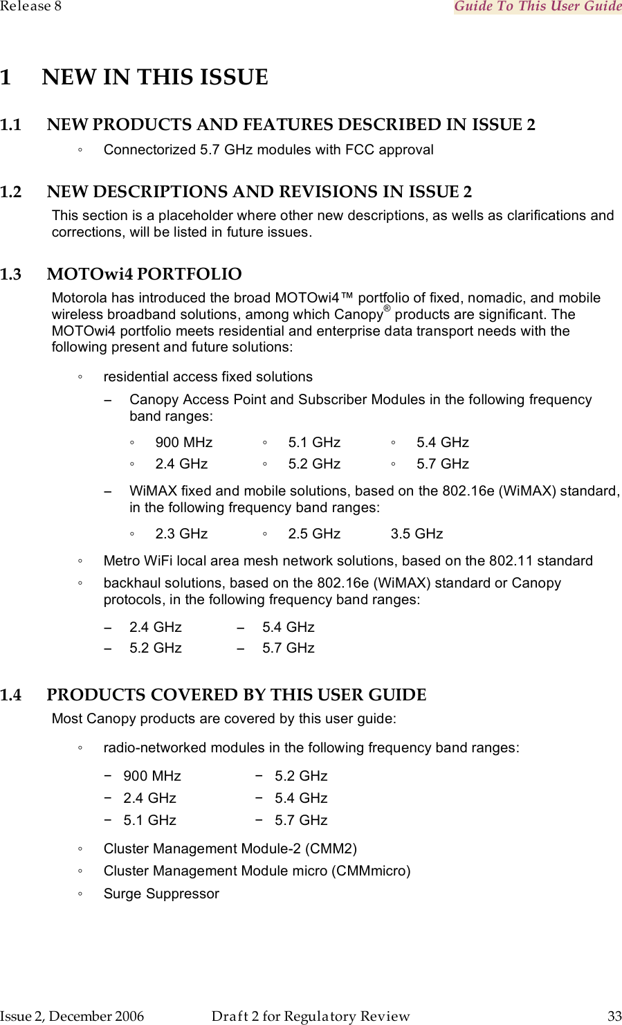 Release 8    Guide To This User Guide                  March 200                  Through Software Release 6.   Issue 2, December 2006  Draft 2 for Regulatory Review  33     1 NEW IN THIS ISSUE 1.1 NEW PRODUCTS AND FEATURES DESCRIBED IN ISSUE 2 ◦  Connectorized 5.7 GHz modules with FCC approval 1.2 NEW DESCRIPTIONS AND REVISIONS IN ISSUE 2 This section is a placeholder where other new descriptions, as wells as clarifications and corrections, will be listed in future issues. 1.3 MOTOwi4 PORTFOLIO Motorola has introduced the broad MOTOwi4™ portfolio of fixed, nomadic, and mobile wireless broadband solutions, among which Canopy® products are significant. The MOTOwi4 portfolio meets residential and enterprise data transport needs with the following present and future solutions: ◦  residential access fixed solutions −  Canopy Access Point and Subscriber Modules in the following frequency band ranges: ◦  900 MHz ◦  2.4 GHz ◦  5.1 GHz ◦  5.2 GHz ◦  5.4 GHz ◦  5.7 GHz −  WiMAX fixed and mobile solutions, based on the 802.16e (WiMAX) standard, in the following frequency band ranges: ◦  2.3 GHz ◦  2.5 GHz 3.5 GHz ◦  Metro WiFi local area mesh network solutions, based on the 802.11 standard ◦  backhaul solutions, based on the 802.16e (WiMAX) standard or Canopy protocols, in the following frequency band ranges: −  2.4 GHz −  5.2 GHz −  5.4 GHz −  5.7 GHz 1.4 PRODUCTS COVERED BY THIS USER GUIDE Most Canopy products are covered by this user guide: ◦  radio-networked modules in the following frequency band ranges: −   900 MHz −   2.4 GHz −   5.1 GHz  −   5.2 GHz −   5.4 GHz −   5.7 GHz ◦  Cluster Management Module-2 (CMM2) ◦  Cluster Management Module micro (CMMmicro) ◦  Surge Suppressor 