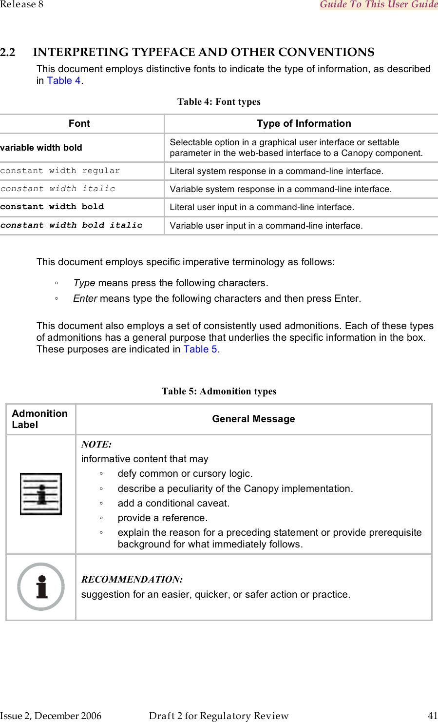 Release 8    Guide To This User Guide                  March 200                  Through Software Release 6.   Issue 2, December 2006  Draft 2 for Regulatory Review  41     2.2 INTERPRETING TYPEFACE AND OTHER CONVENTIONS This document employs distinctive fonts to indicate the type of information, as described in Table 4. Table 4: Font types Font Type of Information variable width bold Selectable option in a graphical user interface or settable parameter in the web-based interface to a Canopy component. constant width regular Literal system response in a command-line interface. constant width italic Variable system response in a command-line interface. constant width bold Literal user input in a command-line interface. constant width bold italic Variable user input in a command-line interface.  This document employs specific imperative terminology as follows: ◦ Type means press the following characters. ◦ Enter means type the following characters and then press Enter.  This document also employs a set of consistently used admonitions. Each of these types of admonitions has a general purpose that underlies the specific information in the box. These purposes are indicated in Table 5.  Table 5: Admonition types Admonition Label General Message  NOTE: informative content that may ◦  defy common or cursory logic. ◦  describe a peculiarity of the Canopy implementation. ◦  add a conditional caveat. ◦  provide a reference. ◦  explain the reason for a preceding statement or provide prerequisite background for what immediately follows.  RECOMMENDATION: suggestion for an easier, quicker, or safer action or practice. 