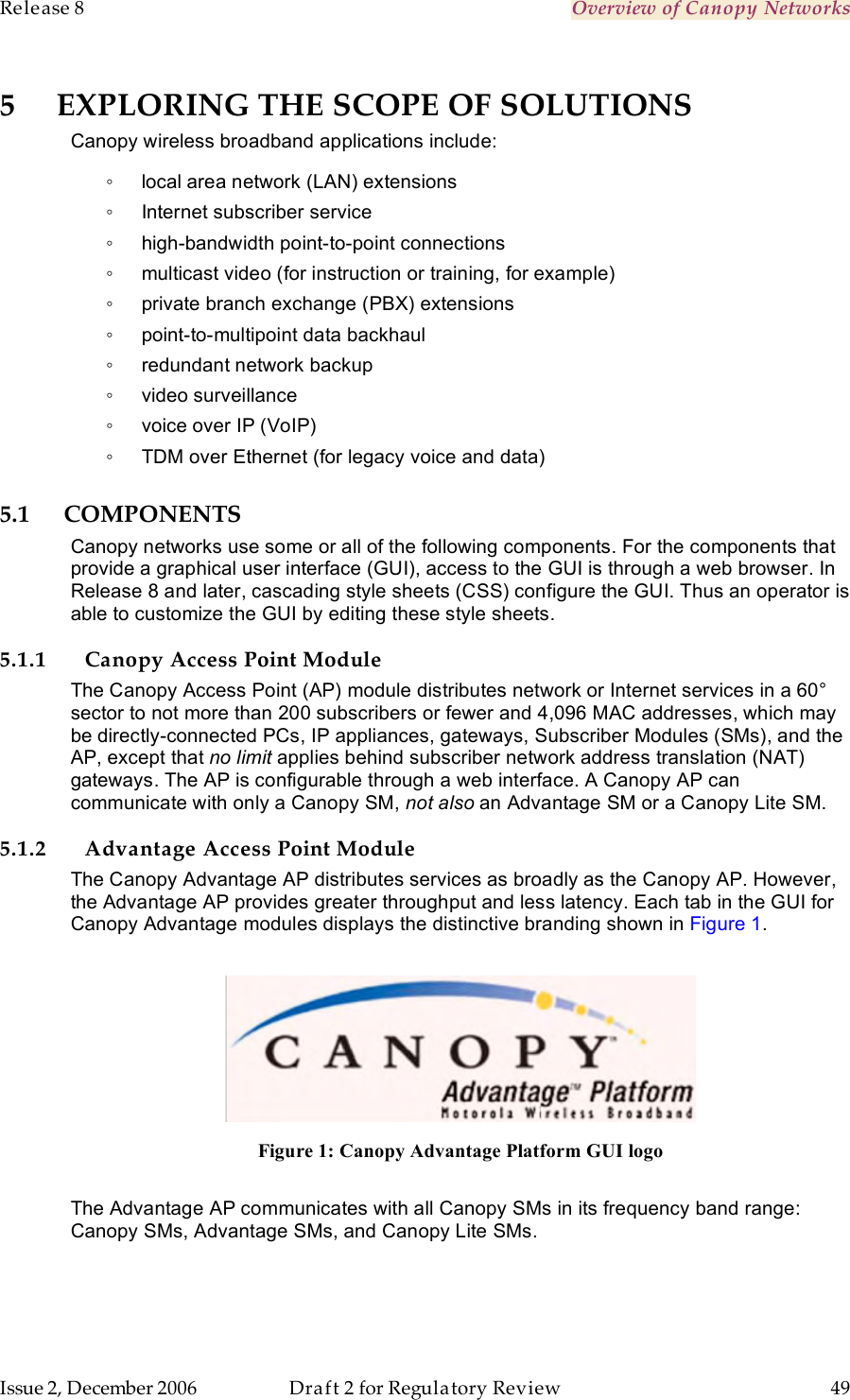 Release 8    Overview of Canopy Networks                  March 200                  Through Software Release 6.   Issue 2, December 2006  Draft 2 for Regulatory Review  49     5 EXPLORING THE SCOPE OF SOLUTIONS Canopy wireless broadband applications include: ◦  local area network (LAN) extensions ◦  Internet subscriber service ◦  high-bandwidth point-to-point connections ◦  multicast video (for instruction or training, for example) ◦  private branch exchange (PBX) extensions ◦  point-to-multipoint data backhaul ◦  redundant network backup ◦  video surveillance ◦  voice over IP (VoIP) ◦  TDM over Ethernet (for legacy voice and data) 5.1 COMPONENTS Canopy networks use some or all of the following components. For the components that provide a graphical user interface (GUI), access to the GUI is through a web browser. In Release 8 and later, cascading style sheets (CSS) configure the GUI. Thus an operator is able to customize the GUI by editing these style sheets. 5.1.1 Canopy Access Point Module The Canopy Access Point (AP) module distributes network or Internet services in a 60° sector to not more than 200 subscribers or fewer and 4,096 MAC addresses, which may be directly-connected PCs, IP appliances, gateways, Subscriber Modules (SMs), and the AP, except that no limit applies behind subscriber network address translation (NAT) gateways. The AP is configurable through a web interface. A Canopy AP can communicate with only a Canopy SM, not also an Advantage SM or a Canopy Lite SM. 5.1.2 Advantage Access Point Module The Canopy Advantage AP distributes services as broadly as the Canopy AP. However, the Advantage AP provides greater throughput and less latency. Each tab in the GUI for Canopy Advantage modules displays the distinctive branding shown in Figure 1.   Figure 1: Canopy Advantage Platform GUI logo  The Advantage AP communicates with all Canopy SMs in its frequency band range: Canopy SMs, Advantage SMs, and Canopy Lite SMs.  
