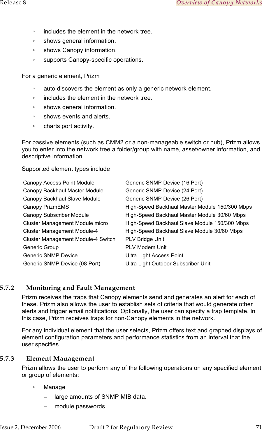 Release 8    Overview of Canopy Networks                  March 200                  Through Software Release 6.   Issue 2, December 2006  Draft 2 for Regulatory Review  71     ◦  includes the element in the network tree. ◦  shows general information. ◦  shows Canopy information. ◦  supports Canopy-specific operations.  For a generic element, Prizm ◦  auto discovers the element as only a generic network element. ◦  includes the element in the network tree. ◦  shows general information. ◦  shows events and alerts. ◦  charts port activity.  For passive elements (such as CMM2 or a non-manageable switch or hub), Prizm allows you to enter into the network tree a folder/group with name, asset/owner information, and descriptive information. Supported element types include Canopy Access Point Module Canopy Backhaul Master Module Canopy Backhaul Slave Module Canopy PrizmEMS Canopy Subscriber Module Cluster Management Module micro Cluster Management Module-4 Cluster Management Module-4 Switch Generic Group Generic SNMP Device Generic SNMP Device (08 Port) Generic SNMP Device (16 Port) Generic SNMP Device (24 Port) Generic SNMP Device (26 Port) High-Speed Backhaul Master Module 150/300 Mbps High-Speed Backhaul Master Module 30/60 Mbps High-Speed Backhaul Slave Module 150/300 Mbps High-Speed Backhaul Slave Module 30/60 Mbps PLV Bridge Unit PLV Modem Unit Ultra Light Access Point Ultra Light Outdoor Subscriber Unit   5.7.2 Monitoring and Fault Management Prizm receives the traps that Canopy elements send and generates an alert for each of these. Prizm also allows the user to establish sets of criteria that would generate other alerts and trigger email notifications. Optionally, the user can specify a trap template. In this case, Prizm receives traps for non-Canopy elements in the network. For any individual element that the user selects, Prizm offers text and graphed displays of element configuration parameters and performance statistics from an interval that the user specifies.  5.7.3 Element Management Prizm allows the user to perform any of the following operations on any specified element or group of elements: ◦  Manage  −  large amounts of SNMP MIB data. −  module passwords. 