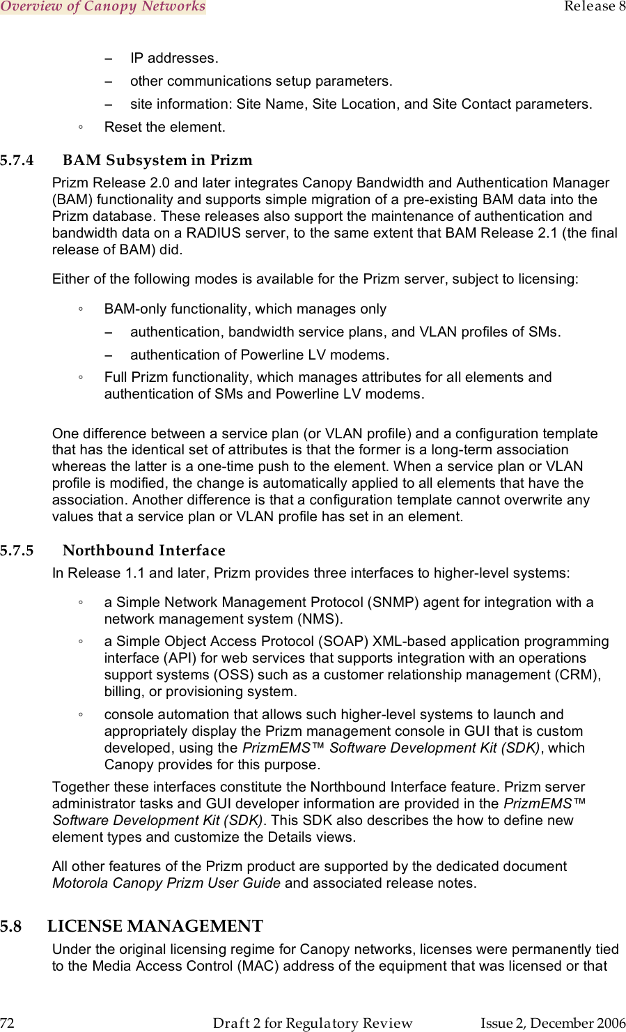 Overview of Canopy Networks    Release 8   72  Draft 2 for Regulatory Review  Issue 2, December 2006 −  IP addresses. −  other communications setup parameters. −  site information: Site Name, Site Location, and Site Contact parameters. ◦  Reset the element. 5.7.4 BAM Subsystem in Prizm Prizm Release 2.0 and later integrates Canopy Bandwidth and Authentication Manager (BAM) functionality and supports simple migration of a pre-existing BAM data into the Prizm database. These releases also support the maintenance of authentication and bandwidth data on a RADIUS server, to the same extent that BAM Release 2.1 (the final release of BAM) did. Either of the following modes is available for the Prizm server, subject to licensing: ◦  BAM-only functionality, which manages only  −  authentication, bandwidth service plans, and VLAN profiles of SMs. −  authentication of Powerline LV modems. ◦  Full Prizm functionality, which manages attributes for all elements and authentication of SMs and Powerline LV modems.  One difference between a service plan (or VLAN profile) and a configuration template that has the identical set of attributes is that the former is a long-term association whereas the latter is a one-time push to the element. When a service plan or VLAN profile is modified, the change is automatically applied to all elements that have the association. Another difference is that a configuration template cannot overwrite any values that a service plan or VLAN profile has set in an element. 5.7.5 Northbound Interface In Release 1.1 and later, Prizm provides three interfaces to higher-level systems: ◦  a Simple Network Management Protocol (SNMP) agent for integration with a network management system (NMS). ◦  a Simple Object Access Protocol (SOAP) XML-based application programming interface (API) for web services that supports integration with an operations support systems (OSS) such as a customer relationship management (CRM), billing, or provisioning system. ◦  console automation that allows such higher-level systems to launch and appropriately display the Prizm management console in GUI that is custom developed, using the PrizmEMS™ Software Development Kit (SDK), which Canopy provides for this purpose. Together these interfaces constitute the Northbound Interface feature. Prizm server administrator tasks and GUI developer information are provided in the PrizmEMS™ Software Development Kit (SDK). This SDK also describes the how to define new element types and customize the Details views. All other features of the Prizm product are supported by the dedicated document Motorola Canopy Prizm User Guide and associated release notes. 5.8 LICENSE MANAGEMENT Under the original licensing regime for Canopy networks, licenses were permanently tied to the Media Access Control (MAC) address of the equipment that was licensed or that 