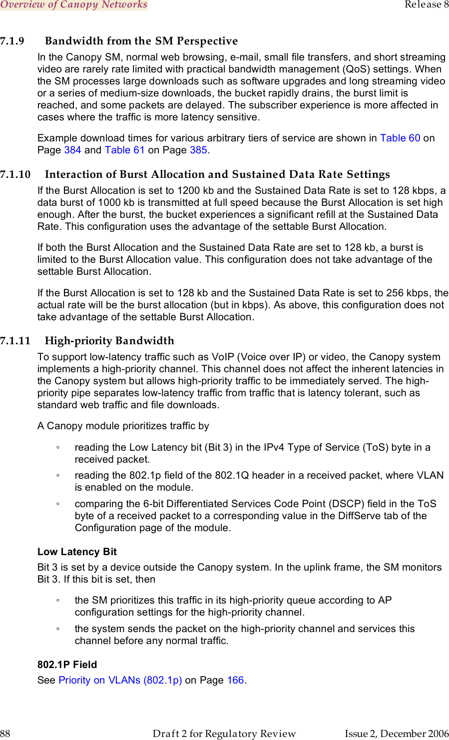 Overview of Canopy Networks    Release 8   88  Draft 2 for Regulatory Review  Issue 2, December 2006 7.1.9 Bandwidth from the SM Perspective In the Canopy SM, normal web browsing, e-mail, small file transfers, and short streaming video are rarely rate limited with practical bandwidth management (QoS) settings. When the SM processes large downloads such as software upgrades and long streaming video or a series of medium-size downloads, the bucket rapidly drains, the burst limit is reached, and some packets are delayed. The subscriber experience is more affected in cases where the traffic is more latency sensitive. Example download times for various arbitrary tiers of service are shown in Table 60 on Page 384 and Table 61 on Page 385.  7.1.10 Interaction of Burst Allocation and Sustained Data Rate Settings If the Burst Allocation is set to 1200 kb and the Sustained Data Rate is set to 128 kbps, a data burst of 1000 kb is transmitted at full speed because the Burst Allocation is set high enough. After the burst, the bucket experiences a significant refill at the Sustained Data Rate. This configuration uses the advantage of the settable Burst Allocation. If both the Burst Allocation and the Sustained Data Rate are set to 128 kb, a burst is limited to the Burst Allocation value. This configuration does not take advantage of the settable Burst Allocation. If the Burst Allocation is set to 128 kb and the Sustained Data Rate is set to 256 kbps, the actual rate will be the burst allocation (but in kbps). As above, this configuration does not take advantage of the settable Burst Allocation. 7.1.11 High-priority Bandwidth To support low-latency traffic such as VoIP (Voice over IP) or video, the Canopy system implements a high-priority channel. This channel does not affect the inherent latencies in the Canopy system but allows high-priority traffic to be immediately served. The high-priority pipe separates low-latency traffic from traffic that is latency tolerant, such as standard web traffic and file downloads.  A Canopy module prioritizes traffic by  ◦  reading the Low Latency bit (Bit 3) in the IPv4 Type of Service (ToS) byte in a received packet.  ◦  reading the 802.1p field of the 802.1Q header in a received packet, where VLAN is enabled on the module. ◦  comparing the 6-bit Differentiated Services Code Point (DSCP) field in the ToS byte of a received packet to a corresponding value in the DiffServe tab of the Configuration page of the module. Low Latency Bit Bit 3 is set by a device outside the Canopy system. In the uplink frame, the SM monitors Bit 3. If this bit is set, then  ◦  the SM prioritizes this traffic in its high-priority queue according to AP configuration settings for the high-priority channel. ◦  the system sends the packet on the high-priority channel and services this channel before any normal traffic. 802.1P Field See Priority on VLANs (802.1p) on Page 166. 
